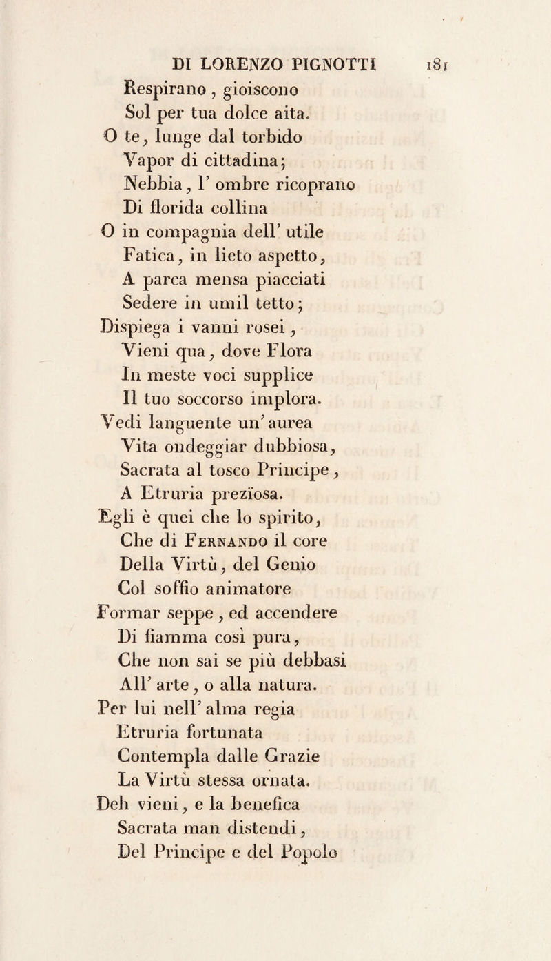 Respirano , gioiscono Sol per tua dolce aita. O te, lunge dal torbido Yapor di cittadina; Nebbia, F ombre ricoprano Di florida collina O in compagnia dell’ utile Fatica, in lieto aspetto, A parca mensa piacciati Sedere in umil tetto ; Dispiega i vanni rosei, Vieni qua, dove Floi'a In meste voci supplice Il tuo soccorso implora. Yedi languente un'aurea Vita ondeggiar dubbiosa, Sacrata al tosco Principe, A Etruria preziosa. Egli è quei che lo spirito, Che di Fernando il core Della Virtù, del Genio Col soffio animatore Formar seppe , ed accendere Di fiamma così pura, Che non sai se più debbasi All' arte , o alla natura. Per lui nell' alma regia Etruria fortunata Contempla dalle Grazie La Virtù stessa ornata. Deli vieni, e la benefica Sacrata man distendi, Del Principe e del Popolo