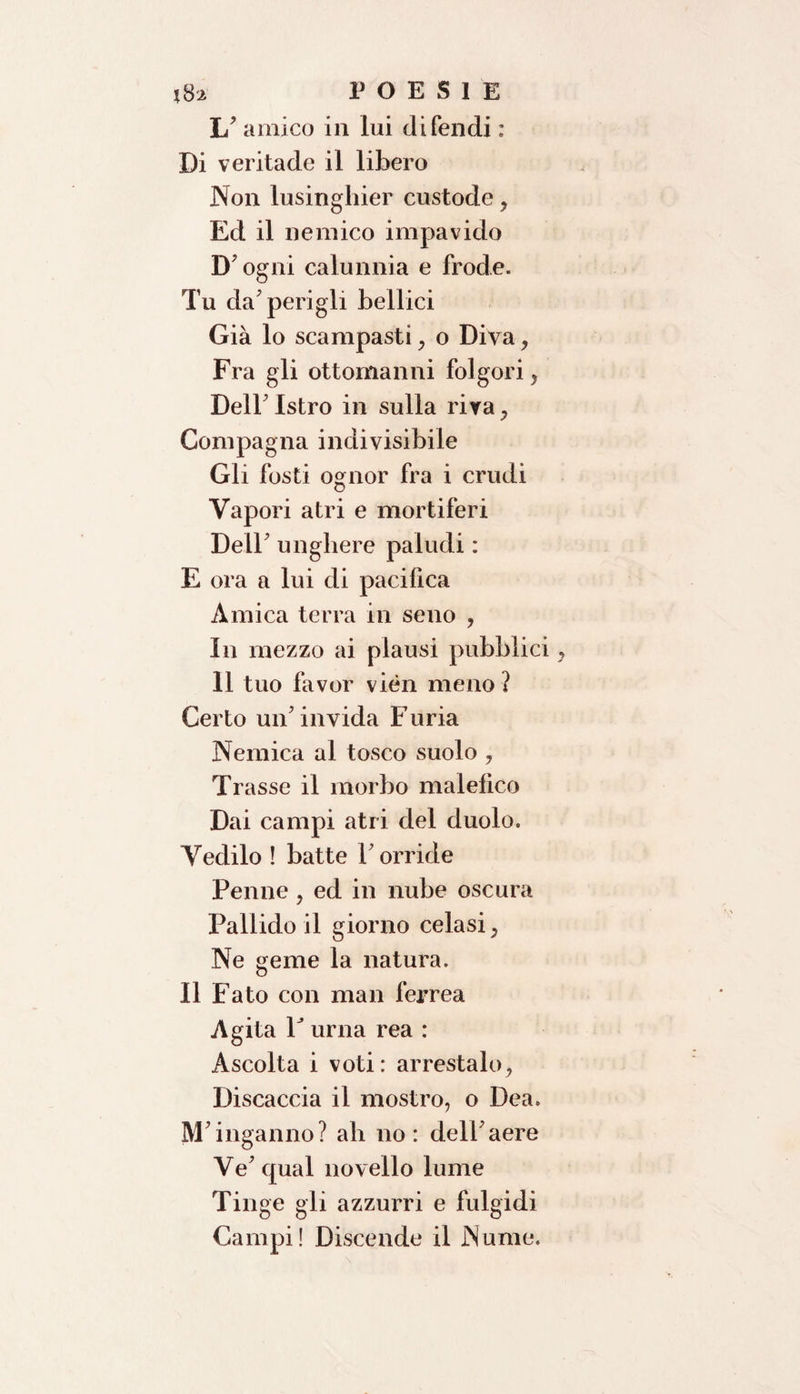 1/ amico in lui difendi : Di veritade il libero Non lusinghier custode, Ed il nemico impavido D'ogni calunnia e frode. Tu da'perigli bellici Già lo scampasti, o Diva, Fra gli ottomanni folgori, Dell' Istro in sulla riva , Compagna indivisibile Gli fosti ognor fra i crudi Vapori atri e mortiferi Dell' unghere paludi : E ora a lui di pacifica Amica terra in seno ? In mezzo ai plausi pubblici 11 tuo favor vièn meno ? Certo un'invida Furia Nemica al tosco suolo , Trasse il morbo malefico Dai campi atri del duolo. Vedilo ! batte Torride Penne , ed in nube oscura Pallido il giorno celasi} Ne geme la natura. 11 Fato con man ferrea Agita T urna rea : Ascolta i voti: arrestalo, Discaccia il mostro, o Dea. M'inganno? ah no: dell'aere Ve'qual novello lume Tinge gli azzurri e fulgidi Campi! Discende il Nume.