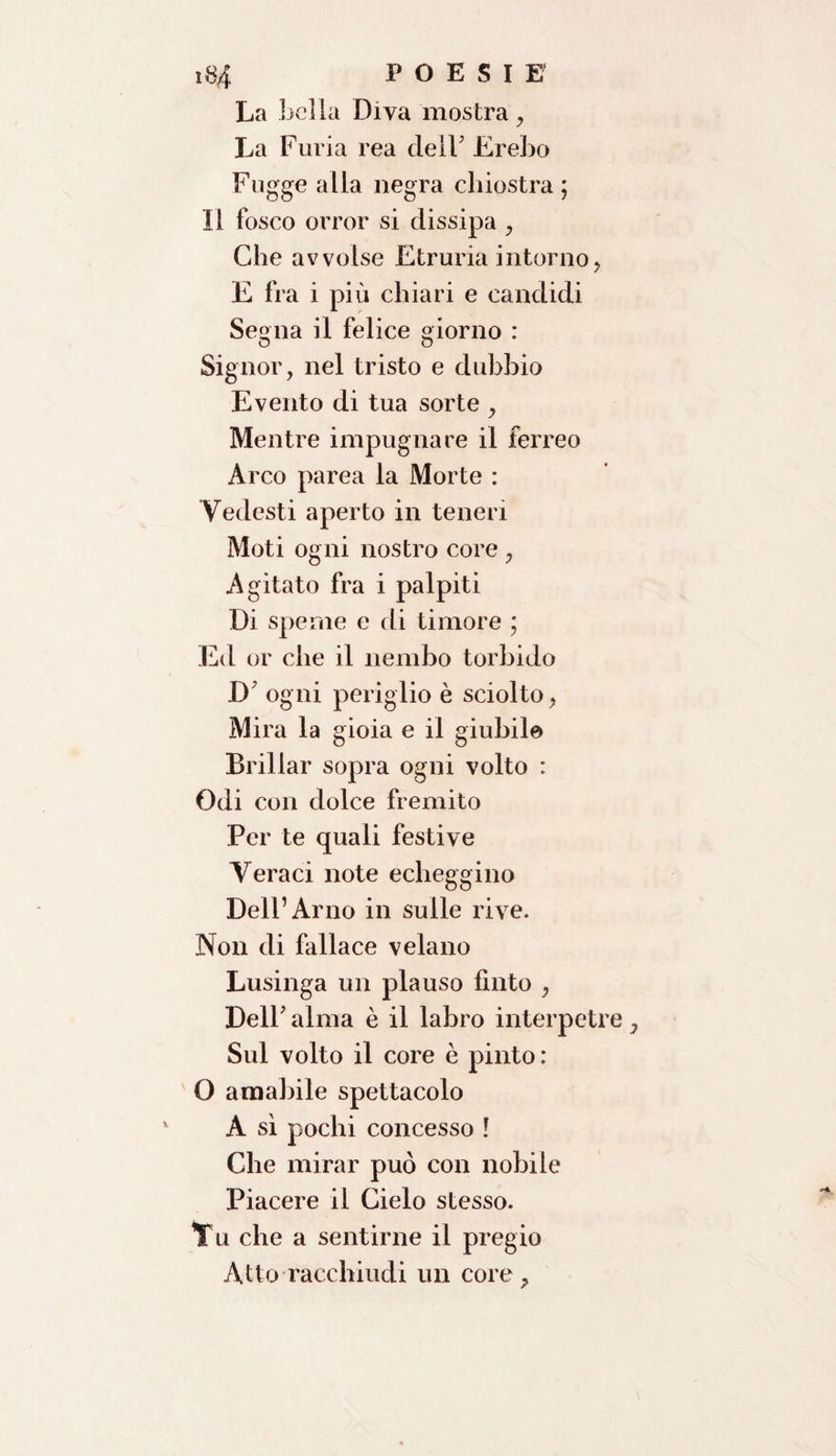 1,34 POESIE' La Lelia Diva mostra, La Furia rea dell' Ereho Fugge alla negra chiostra ; Il fosco orror si dissipa , Che avvolse Etruria intorno, E fra i più chiari e candidi Segna il felice giorno : Signor, nel tristo e dubbio Evento di tua sorte , Mentre impugnare il ferreo Arco parea la Morte : Vedesti aperto in teneri Moti ogni nostro core , Agitato fra i palpiti Di speme e di timore ; Ed or che il nembo torbido D' ogni periglio è sciolto, Mira la gioia e il giubilo Brillar sopra ogni volto : Odi con dolce fremito Per te quali festive Veraci note echeggino Dell’Arno in sulle rive. Non di fallace velano Lusinga un plauso fìnto , Dell'alma è il labro interpetr Sul volto il core è pinto : O amabile spettacolo A sì pochi concesso ! Che mirar può con nobile Piacere il Cielo stesso. Vu che a sentirne il pregio Atto racchiudi un core.