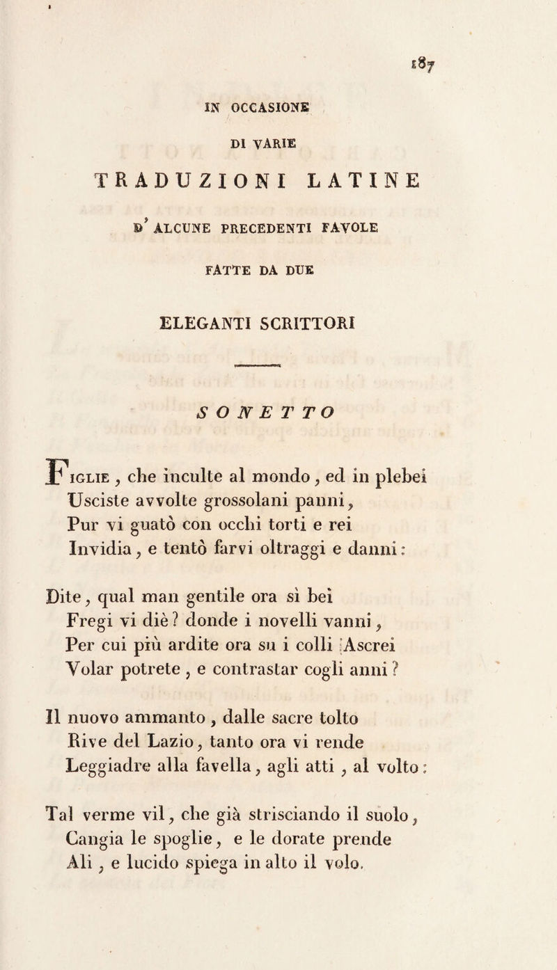 IN OCCASIONE DI VARIE TRADUZIONI LATINE B* ALCUNE PRECEDENTI FAVOLE FATTE DA DUE ELEGANTI SCRITTORI SONETTO Figlie , che ìnculte al mondo , ed in plebei Usciste avvolte grossolani panni. Pur vi guatò con occhi torti e rei Invidia, e tentò farvi oltraggi e danni : Dite, qual man gentile ora sì bei Fregi vi diè ? donde i novelli vanni, Per cui più ardite ora su i colli Ascrei Volar potrete , e contrastar cogli anni ? Il nuovo ammanto, dalle sacre tolto Rive del Lazio, tanto ora vi rende Leggiadre alla favella, agli atti , al volto: Tal verme vii, che già strisciando il suolo, Cangia le spoglie, e le dorate prende Ali , e lucido spiega in alto il volo.