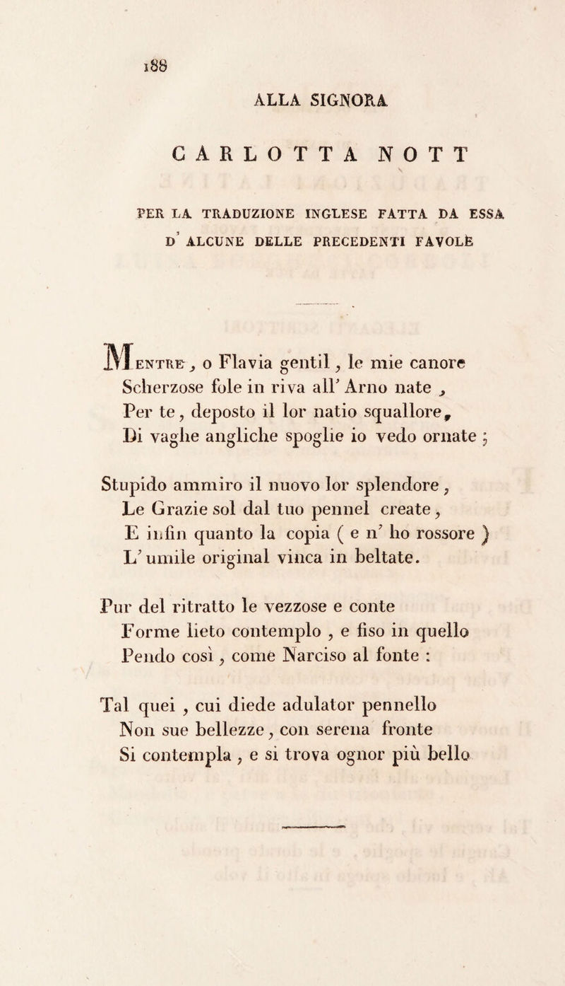ALLA SIGNORA CARLOTTA NOTT s PER LA TRADUZIONE INGLESE FATTA DA ESSA D ALCUNE DELLE PRECEDENTI FAVOLÒ M entree o Flavia gentil, le mie canore Scherzose fole in riva all' Arno nate , Per te, deposto il lor natio squallore. Di vaglie angliche spoglie io vedo ornate ; Stupido ammiro il nuovo lor splendore , Le Grazie sol dal tuo pennel create, E in fin quanto la copia ( e ri ho rossore ) L'umile originai vinca in beltate. Pur del ritratto le vezzose e conte Forme lieto contemplo , e fiso in quello Pendo così, come Narciso al fonte : Tal quei , cui diede adulator pennello Non sue bellezze, con serena fronte Si contempla, e si trova ognor più bello