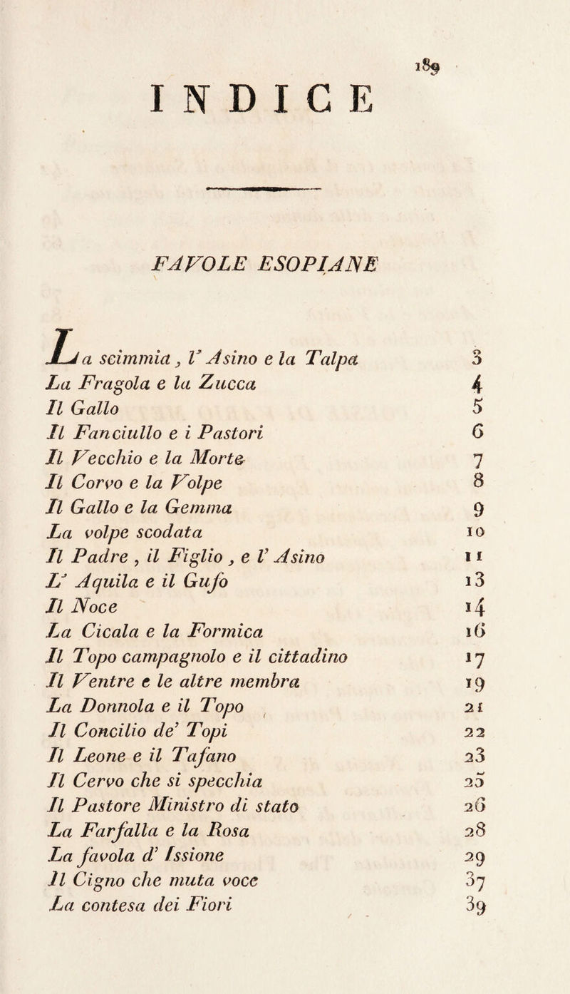INDICE FAVOLE ESOPIANE JLj a scimmia , V Asino e la Talpa La Fragola e la Zucca Il Gallo Il Fanciullo e i Pastori Il Vecchio e la Morte Il Corvo e la Volpe Il Gallo e la Gemma La volpe scodata Il Padre , il Figlio, e V Asino L* Aquila e il Gufo Il Noce La Cicala e la Formica Il Topo campagnolo e il cittadino Il Ventre t le altre membra La Donnola e il Topo Il Concilio de’ Topi Il Leone e il Tafano Il Cervo che si specchia Il Pastore Ministro di stato La Farfalla e la Rosa La favola d’ Issione Il Cigno che muta voce La contesa dei Fiori 4 5 6 7 8 9 10 11 i3 *4 \G i9 2£ 22 23 w 23 2 6 2 S 29 37 39