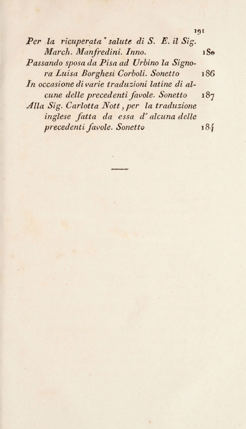 >9* Per la ricuperata  salute di S. E. il Sig. March. Manfredini. Inno. iSe Passando sposa da Pisa ad Urbino la Signo¬ ra Luisa Borghesi Corboli. Sonetto 186 In occasione divarie traduzioni latine di al¬ cune delle precedenti favole. Sonetto 187 Jllla Sig. Carlotta JVott, per la traduzione inglese fatta da essa dJ alcuna delle precedenti favole. Sonetto i8 f