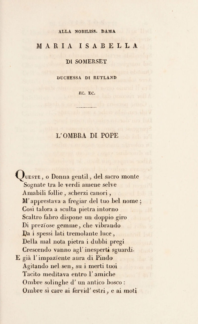 ALLA NOBILISS. DAMA MARIA ISABELLA DI SOMERSET DUCHESSA DI RUTLAND F.C. EC. L’OMBRA DI POPE (Queste , o Donna gentil , del sacro monte Sognate tra le verdi amene selve Amabili follie , scherzi canori , M’apprestava a fregiar del tuo bel nome Così talora a sculta pietra intorno Scaltro fabro dispone un doppio giro Di preziose gemme, che vibrando Da i spessi lati tremolante luce, Della mal nota pietra i dubbi pregi Crescendo vanno agl’ inesperti sguardi’ E già T impaziente aura di Pindo Agitando nel sen, su i merti tuoi Tacito meditava entro 1 amiche Ombre solinghe d' un antico bosco : Ombre sì care ai fervid; estri ; e ai moti