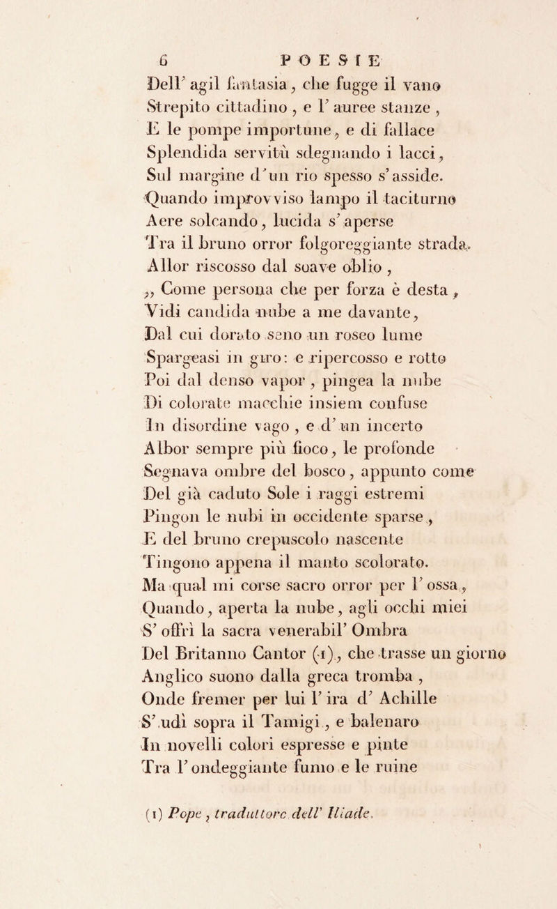 Dell'agii fantasia, che fugge il vano Strepito cittadino , e P auree stanze , E le pompe importune, e di fallace Splendida servitù sdegnando i lacci, Sul margine dTin rio spesso s’asside. Quando improvviso lampo il taciturno Aere solcando, lucida s’aperse Tra il bruno orror folgoreggiante strada. Allor riscosso dal soave oblio , ,, Come persona che per forza è desta, Vidi candida mibe a me davante, Dal cui dorato seno un roseo lume Spargeasi in giro: e ripercosso e rotto Poi dal denso vapor, pingea la nube Di colorate macchie insiem confuse In disordine vago, e d un incerto Albor sempre più fioco, le profonde Segnava ombre del bosco, appunto come Del già caduto Sole i raggi estremi Pingon le nubi in occidente sparse , E del bruno crepuscolo nascente Tingono appena il manto scolorato. Ma qual mi corse sacro orror per Possa, Quando, aperta la nube, agli occhi miei S’offrì la sacra venerabil’ Ombra Del Britanno Cantor (i) , che trasse un giorno Anglico suono dalla greca tromba , Onde fremer per lui Y ira d’ Achille S’ udì sopra il Tamigi , e balenarci In novelli colori espresse e pinte Tra l’ondeggiante fumo e le mine (i) Pope , traduttore dell’ Iliade. t