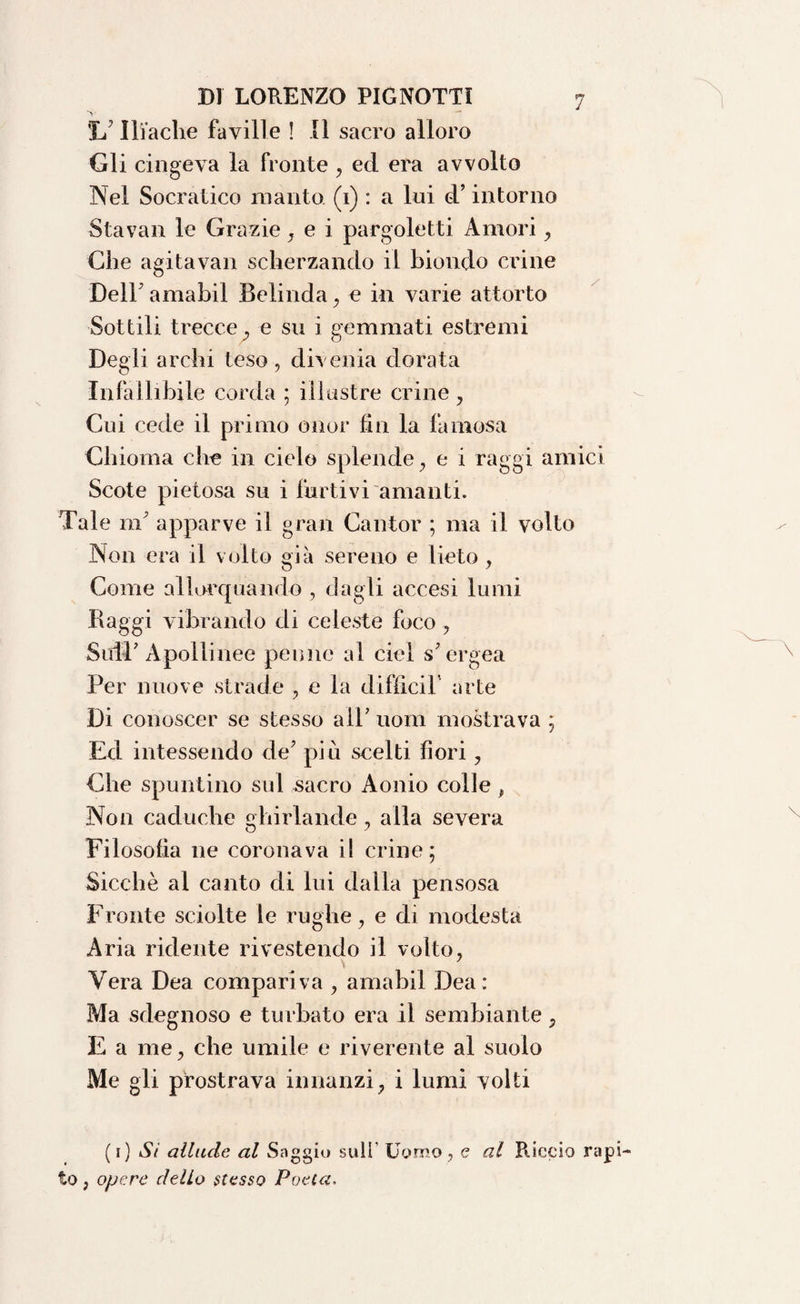 1/ Iliache faville ! Il sacro alloro Gli cingeva la fronte , ecl era avvolto Nel Socratico manto (1) : a lui d’intorno Stavan le Grazie, e i pargoletti Amori , Che agitavan scherzando il biondo crine Dell' amabil Beiinda, e in varie attorto Sottili trecce, e su i gemmati estremi Degli archi teso, divenia dorata Infallibile corda ; illustre crine , Cui cede il primo onor fin la famosa Chioma che in cielo splende, e i raggi amici Scote pietosa su i furtivi amanti. Tale m apparve il gran Cantor ; ma il volto Non era il volto già sereno e lieto , Come allorquando , dagli accesi lumi Piaggi vibrando di celeste foco , SuiT Apollinee penne al ciel s’ergea Per nuove strade , e la diffidi' arte Di conoscer se stesso all’ uom mostrava ; Ed intessendo de’ piu scelti fiori, Che spuntino sul sacro Aonio colle , Non caduche ghirlande, alla severa Filosofìa ne coronava il crine; Sicché al canto di lui dalla pensosa Fronte sciolte le rughe, e di modesta Aria ridente rivestendo il volto, Vera Dea compariva , amabil Dea: Ma sdegnoso e turbato era il sembiante, E a me, che umile e riverente al suolo Me gli prostrava innanzi, i lumi volti (1) Si allude al Saggio sull Uomo , e al Riccio rapi¬ to , opere dello scesso Poeta.