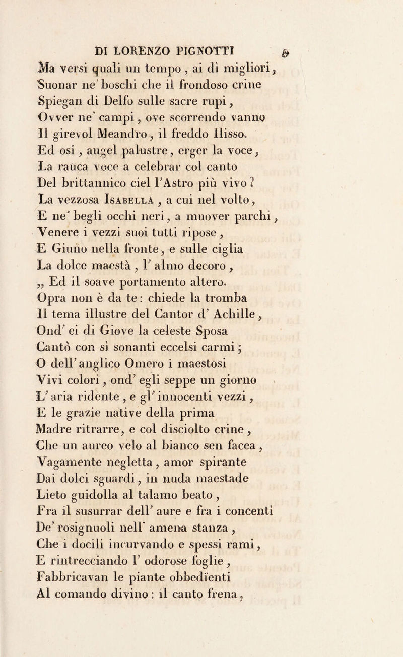 Ma versi quali un tempo, ai dì migliori, Suonar ne boschi che il frondoso crine Spiegali di Delfo sulle sacre rupi , Ovver ne’ campi, ove scorrendo vanno Il gire voi Meandro, il freddo Ilisso. Ed osi, augel palustre, erger la voce, La rauca voce a celebrar col canto Del brittannico ciel 1'Astro più vivo ? La vezzosa Isabella , a cui nel volto, E ne* begli occhi neri, a muover parchi, Venere i vezzi suoi tutti ripose, E Giulio nella fronte , e sulle ciglia La dolce maestà , 1' almo decoro , ,, Ed il soave portamento altero. Opra non è da te : chiede la tromba II tema illustre del Cantor d’ Achille, Ond' ei di Giove la celeste Sposa Cantò con sì sonanti eccelsi carmi ; O dell'anglico Omero i maestosi Vivi colori, ond' egli seppe un giorno L'aria ridente , e gl'innocenti vezzi, E le grazie native della prima Madre ritrarre, e col disciolto crine, Che un aureo velo al bianco sen facea, Vagamente negletta, amor spirante Dai dolci sguardi, in nuda maestade Lieto guidolla al talamo beato , Era il susurrar dell' aure e fra i concenti De' rosignuoli nell amena stanza , Che i docili incurvando e spessi rami, E rintrecciando Y odorose foglie , Fabbricavan le piante obbedienti Al comando divino : il canto frena,