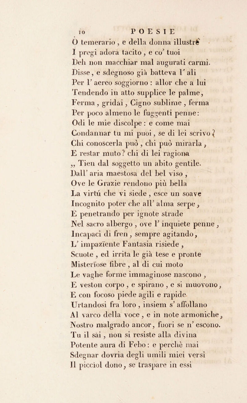 O temerario , e della donna illustri I pregi adora tacito , e co7 tuoi Deli non macchiar mal augurati carmi. Disse, e sdegnoso già batteva V ali Per 1' aereo soggiorno : allor che a lui Tendendo in atto supplice le palme, Ferma, gridai, Cigno sublime , ferma Per pjoco almeno le fuggenti penne: Odi le mie discolpe : e come mai Condannar tu mi puoi, se di lei scrivo^ Chi conoscerla può , chi può mirarla , E restar muto? chi di lei ragiona „ Tien dal soggetto un abito gentile. Dall' aria maestosa del bel viso , Ove le Grafie rendono più bella La virtù che vi siede , esce un soave Incognito poter che all' alma serpe ^ E penetrando per ignote strade Nel sacro albergo , ove l'inquiete penne, Incapaci di fren, sempre agitando, L'impaziente Fantasia risiede , Scuote , ed irrita le già tese e pronte Misteriose fibre , al di cui moto Le vaghe forme immaginose nascono , E veston corpo, e spirano , e si muovono, E con focoso piede agili e rapide. Urtandosi fra loro , insiem s' affollano Al varco della voce, e in note armoniche, Nostro malgrado ancor, fuori se n' escono. Tu il sai, non si resiste alla divina Potente aura di Febo: e perchè mai Sdegnar dovria degli umili miei versi