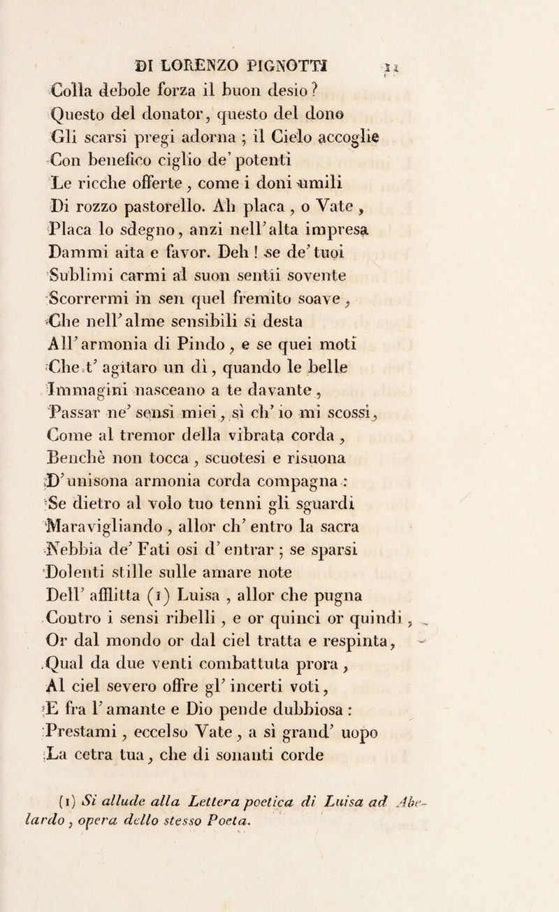 ? - Colla debole forza il buon desio ? Questo del donator, questo del dono Gli scarsi pregi adorna ; il Cielo accoglie Con benefico ciglio de’ potenti Le ricche offerte , corne i doni cimili Di rozzo pastorello. Ah placa , o Vate , Placa lo sdegno, anzi nell'alta impresa Dammi aita e favor. Deh ! se de'tuoi Sublimi carmi al suon sentii sovente Scorrermi in sen quel fremito soave , die nell'alme sensibili si desta All' armonia di Pindo, e se quei moti -Che t’ agitavo un dì, quando le belle Immagini nasceano a te davante , Passar ne' sensi miei, sì eli’ io mi scossi, Come al tremor della vibrata corda , Benché non tocca, scuotesi e risuona unisona armonia corda compagna : 'Se dietro al volo tuo tenni gli sguardi Maravigliando , allor eh’ entro la sacra Nebbia de’ Fati osi d’ entrar ; se sparsi Dolenti stille sulle amare note Dell’ afflitta (i) Luisa , allor che pugna Contro i sensi ribelli, e or quinci or quindi, Or dal mondo or dal ciel tratta e respinta, Qual da due venti combattuta prora, Al ciel severo offre gl’ incerti voti, E fra l’amante e Dio pende dubbiosa : Prestami, eccelso Vate, a sì grand' uopo La cetra tua, che di sonanti corde (i) Sì allude alla Lettera poetica di Luisa ad Abe¬ lardo } opera dello stesso Poeta.