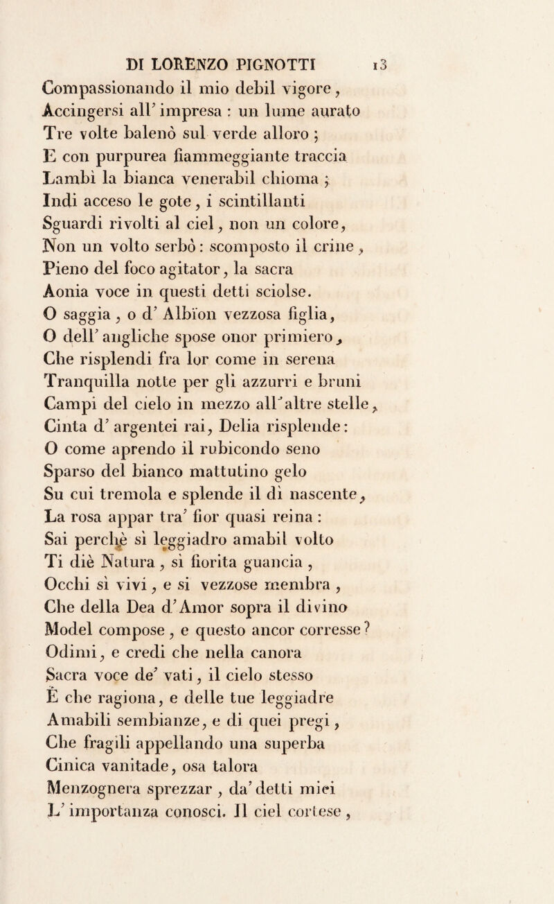 Compassionando il mio debil vigore, Accingersi all’ impresa : un lume aurato Tre volte balenò sul verde alloro ; E con purpurea fiammeggiante traccia Lambì la bianca venerabil chioma Indi acceso le gote, i scintillanti Sguardi rivolti al ciel, non un colore, Non un volto serbò : scomposto il crine , Pieno del foco agitator, la sacra Aonia voce in questi detti sciolse. O saggia, o d’ Albion vezzosa figlia, O dell’angliche spose onor primiero , Che risplendi fra lor come in serena Tranquilla notte per gli azzurri e bruni Campi del cielo in mezzo allaltre stelle,. Cinta d’argentei rai, Delia risplende: O come aprendo il rubicondo seno Sparso del bianco mattutino gelo Su cui tremola e splende il dì nascente La rosa appar tra’ fior quasi reina : Sai perchè sì leggiadro amabil volto Ti diè Natura, sì fiorita guancia , Occhi sì vivi, e si vezzose membra , Che della Dea d’Àmor sopra il divino Model compose , e questo ancor corresse ? Odimi, e credi che nella canora Sacra voce de’ vati, il cielo stesso E che ragiona, e delle tue leggiadre Amabili sembianze, e di quei pregi, Che fragili appellando una superba Cinica vanitade, osa talora Menzognera sprezzar , da’detti miei L’importanza conosci. Il ciel cortese ,