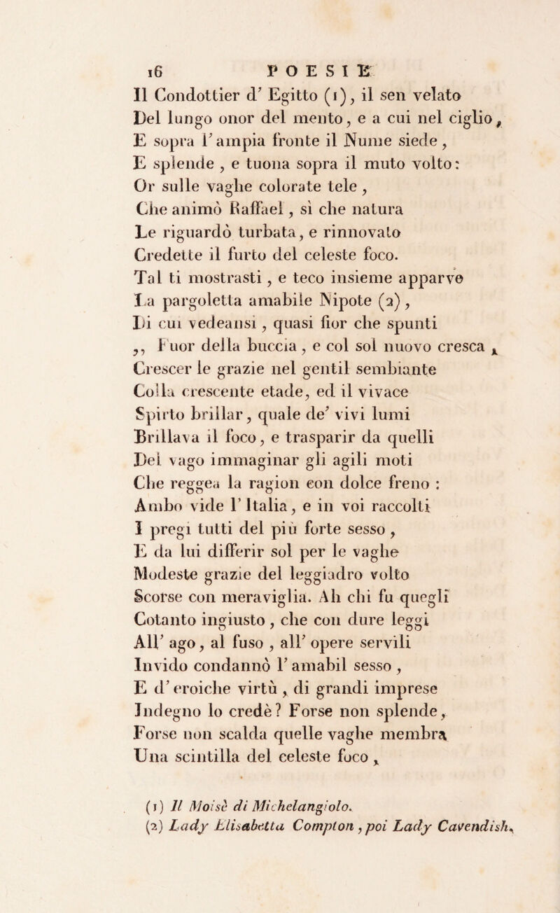 Il Condottier d' Egitto (i), il sen velato Del lungo onor del mento, e a cui nel ciglio# E sopra l'ampia fronte il Nume siede, E splende , e tuona sopra il muto volto: Or sulle vaglie colorate tele , Che animò haffael, sì che natura Le riguardò turbata, e rinnovalo Credette il furto del celeste foco. Tal ti mostrasti, e teco insieme apparve La pargoletta amabile Nipote (2), Di cui vedeansi, quasi fior che spunti y, fuor della buccia, e col sol nuovo cresca x Ci escer le grazie nel gentil sembiante Colla crescente etade, ed il vivace Spirto brillar, quale de’ vivi lumi Brillava il foco, e trasparir da quelli Del vago immaginar gli agili moti Che regge,i la ragion con dolce freno : Ambo vide Y Italia, e in voi raccolti I pregi tutti del piu forte sesso, E da lui differir sol per le vaghe Modeste grazie del leggiadro volto Scorse con meraviglia. Ah chi fu quegli Cotanto ingiusto, che con dure leggi All' ago, al fuso , all' opere servili Invido condannò Y amabil sesso , E d’eroiche virtù , di grandi imprese Indegno lo credè? Forse non splende, Forse non scalda quelle vaghe membra Una scintilla del celeste foco , (1) Il Moine di Michel angiolo. (2) Lady Elisabetta Compton , poi Lady Cavendish^