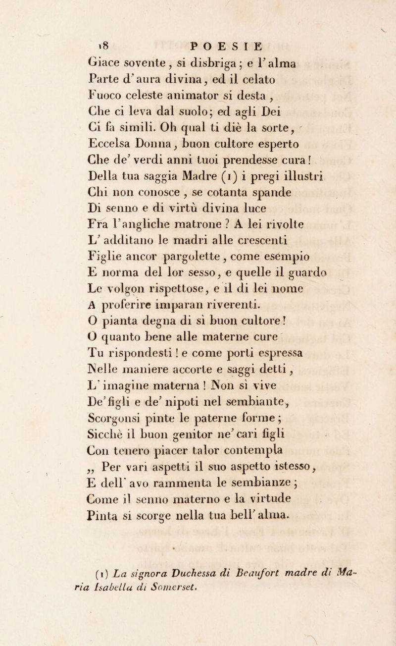 Giace sovente , si disbriga ; e 1' alma Parte d aura divina , ed il celato Fuoco celeste animator si desta , Che ci leva dal suolo; ed agli Dei Ci fa simili. Oh qual ti diè la sorte, Eccelsa Donna, buon cultore esperto Che de' verdi anni tuoi prendesse cura ! Della tua saggia Madre (i) i pregi illustri Chi non conosce, se cotanta spande Di senno e di virtù divina luce Fra Vangliche matrone ? A lei rivolte 1/ additano le madri alle crescenti Figlie ancor pargolette , come esempio E norma del lor sesso, e quelle il guardo Le volgon rispettose, e il di lei nome A proferire imparali riverenti. O pianta degna di sì buon cultore ! O quanto bene alle materne cure Tu rispondesti ! e come porti espressa Nelle maniere accorte e saggi detti, L imagine materna ! Non sì vive De'figli e de' nipoti nel sembiante, Scorgonsi pinte le paterne forme ; Sicché il buon genitor ne' cari figli Con tenero piacer talor contempla ,, Per vari aspetti il suo aspetto istesso, E dell* avo rammenta le sembianze ; Come il senno materno e la virtude Pinta si scorge nella tua bell' alma. (i) La signora Duchessa di Beaufort madre di Ma¬ ria Isabella di Somerset.