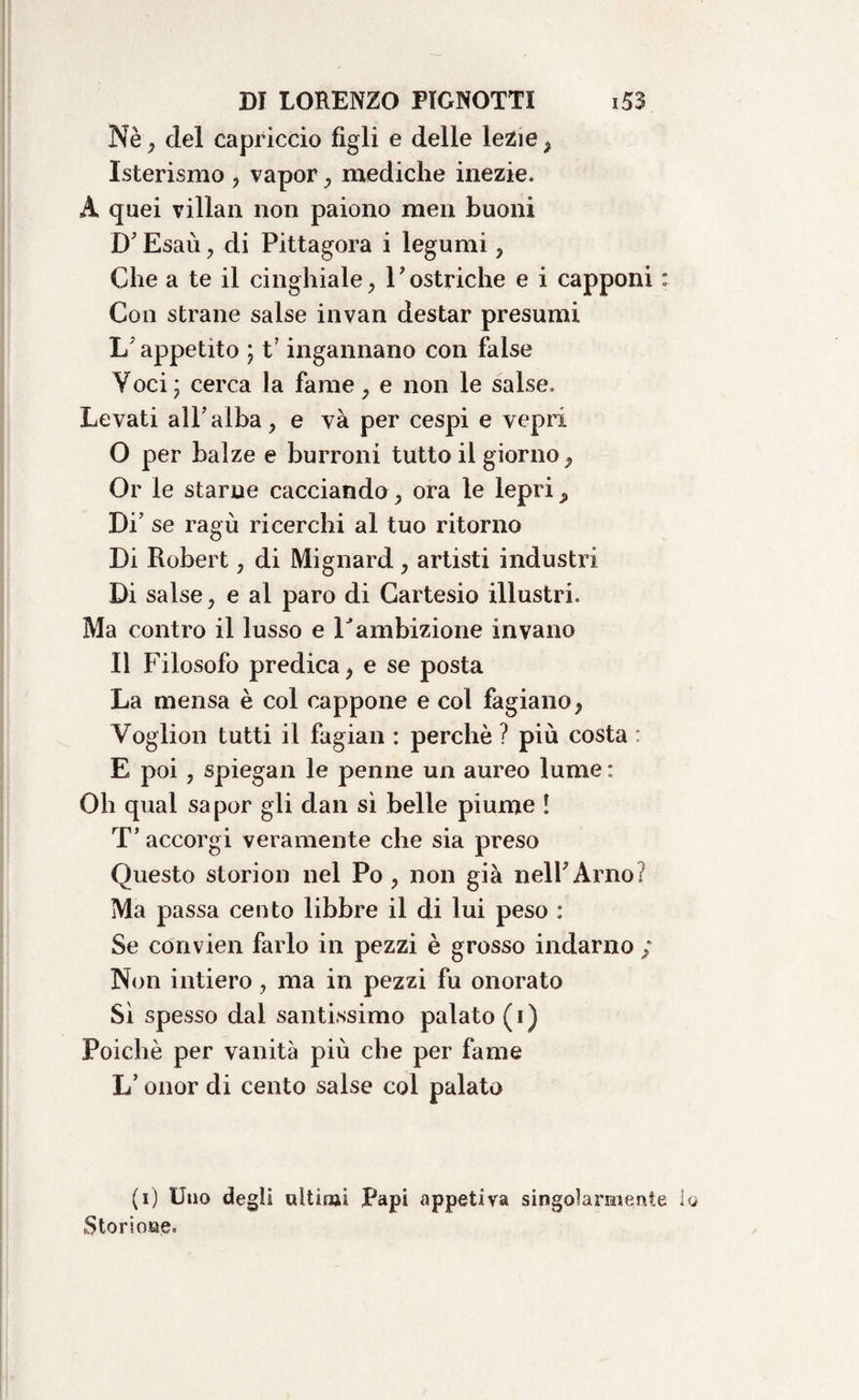 Nè , elei capriccio figli e delle lezie , Isterismo , vapor , mediche inezie, A quei villan non paiono meli buoni D? Esaù , di Pittagora i legumi , Che a te il cinghiale, Yostriche e i capponi : Con strane salse invan destar presumi 1/ appetito ; Fingannano con false Voci ; cerca la fame, e non le salse. Levati all’alba, e và per cespi e vepri O per balze e burroni tutto il giorno. Or le starne cacciando, ora le lepri. Di’ se ragù ricerchi al tuo ritorno Di Robert, di Mignard , artisti industri Di salse, e al paro di Cartesio illustri. Ma contro il lusso e Yambizione invano Il Filosofo predica, e se posta La mensa è col cappone e col fagiano, Voglion tutti il fagian : perchè ? più costa : E poi , spiegali le penne un aureo lume : Oh qual saper gli dan sì belle piume ! T’ accorgi veramente che sia preso Questo storion nel Po , non già nelFArno? Ma passa cento libbre il di lui peso : Se convien farlo in pezzi è grosso indarno ; Non intiero, ma in pezzi fu onorato Sì spesso dal santissimo palato (i) Poiché per vanità più che per fame L’onor di cento salse col palato (i) Uno degli aitimi Papi appetiva singolarmente i Storione.