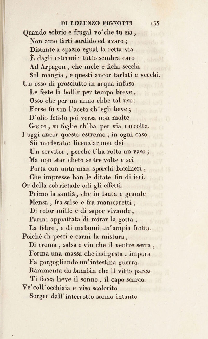 Quando sobrio e frugai vo'che tu sia 9 Non amo farti sordido ed avaro ; Distante a spazio egual la retta via È dagli estremi: tutto sembra caro Ad Àrpagon , che mele e fichi secchi Sol mangia, e questi ancor tarlati e vecchi» Un osso di prosciutto in acqua infuso Le feste fa bollir per tempo breve 7 Osso che per un anno ebbe tal uso: Forse fu vin Faceto elisegli beve ; D olio fetido poi versa non molte Gocce, su foglie ch’ha per via raccolte. Fuggi ancor questo estremo ; in ogni caso Sii moderato: licenziar non dei Un servitor > perchè t’ha rotto un vaso ; Ma non star cheto se tre volte e sei * Porta con unta man sporchi bicchieri P Che impresse lian le ditate fin di ieri. Or della sobrietade odi gli effetti. Primo la santià, che in lauta e grande Mensa ? fra salse e fra manicaretti ? Di color mille e di sapor vivande, Parmi appiattata di mirar la gotta , La febre, e di malanni un’ampia frotta. Poiché di pesci e carni la mistura, Di crema , salsa e vin che il ventre serra » Forma una massa che indigesta , impura Fa gorgogliando un’intestina guerra. Rammenta da bambin che il vitto parco Ti facea lieve il sonno, il capo scarco» Ve’colF occhiaia e viso scolorito Sorger dall’interrotto sonno intanto