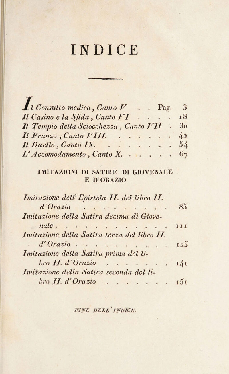 INDICE 1 l Consulto medico , Canto V . . Pag. Il Casino e la Sfida, Canto FI Il Tempio della Sciocchezza y Canto VII . Il Pranzo > Canto Vili ...... Il Duello, Canto IX. ....... LJ Accomodamento ) Canto X.. 3 18 3o 42 54 67 IMITAZIONI DI SATIRE DI GIOVENALE E D’ORAZIO Imitazione dell’ Epistola II. del libro li. dJ Orazio.. 85 Imitazione della Satira decima di Giove¬ nale . .......in Imitazione della Satira terza del libro II d* Orazio .......... 12S Imitazione della Satira prima del li¬ bro IL dJ Orazio.. . 14 * Imitazione della Satira seconda del li¬ bro IL dJOrazio . . . . » . . i5i FINE DELL INDICE.