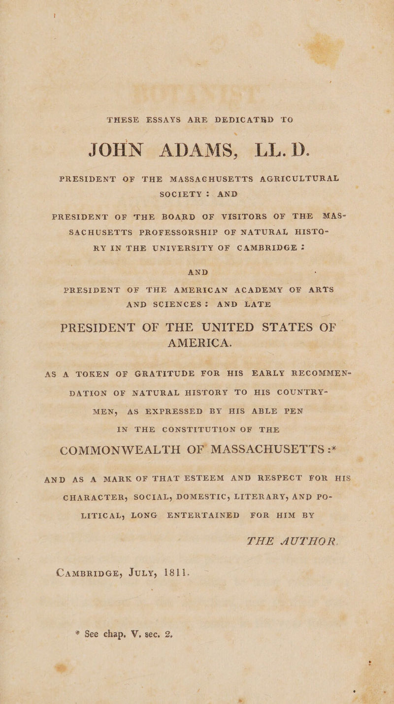  THESE ESSAYS ARE DEDICATRD TO JOHN ADAMS, LL.D. PRESIDENT OF THE MASSACHUSETTS AGRICULTURAL SOCIETY :. AND PRESIDENT OF THE BOARD OF VISITORS OF THE MAS- SACHUSETTS PROFESSORSHIP OF NATURAL HISTO- RY IN THE UNIVERSITY OF CAMBRIDGE = AND . PRESIDENT OF THE AMERICAN ACADEMY OF ARTS AND SCIENCES: AND LATE PRESIDENT OF THE UNITED STATES OF AMERICA. AS A TOKEN OF GRATITUDE FOR HIS EARLY RECOMMEN= DATION OF NATURAL HISTORY TO HIS COUNTRY- MEN, AS EXPRESSED BY HIS ABLE PEN IN THE CONSTITUTION OF THE COMMONWEALTH OF MASSACHUSETTS :* AND AS A MARK OF THAT ESTEEM AND RESPECT FOR HIS CHARACTER, SOCIAL, DOMESTIC, LITERARY, AND PO- LITICAL, LONG ENTERTAINED FOR HIM BY THE AUTHOR CAMBRIDGE, JuLy, 1811. * See chap. V. sec. 2.