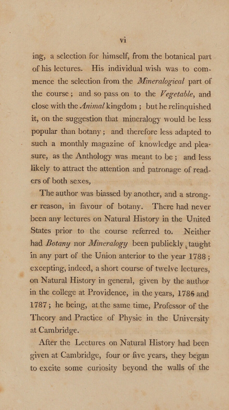 ing, a selection for himself, from the botanical part of his lectures. His individual wish was to com- mence the selection from the Mineralogical part of the course; and so pass on to the Vegetable, and close with the Anima/ kingdom ; but he relinquished it, on the suggestion that mineralogy would be less popular than botany; and therefore less adapted to such a monthly magazine of knowledge and plea- sure, as the Anthology was meant to be; and less likely to attract the attention and patronage of read- ers of both sexes, | , The author was biassed by another, and a strong- er reason, in favour of botany. ‘There had never been any lectures on Natural History in the United States prior to the course referred to, Neither had Botany nor Mineralogy been publickly , taught in any part of the Union anterior to the year 1788 ; excepting, indeed, a short course of twelve lectures, on Natural History in general, given by the author in the college at Providence, in the years, 1786 and 1787; he being, atthe same time, Professor of the Theory and Practice of Physic in the University at Cambridge. After the Lectures on Natural History had been given at Cambridge, four or five years, they began to excite some curiosity beyond the walls of the