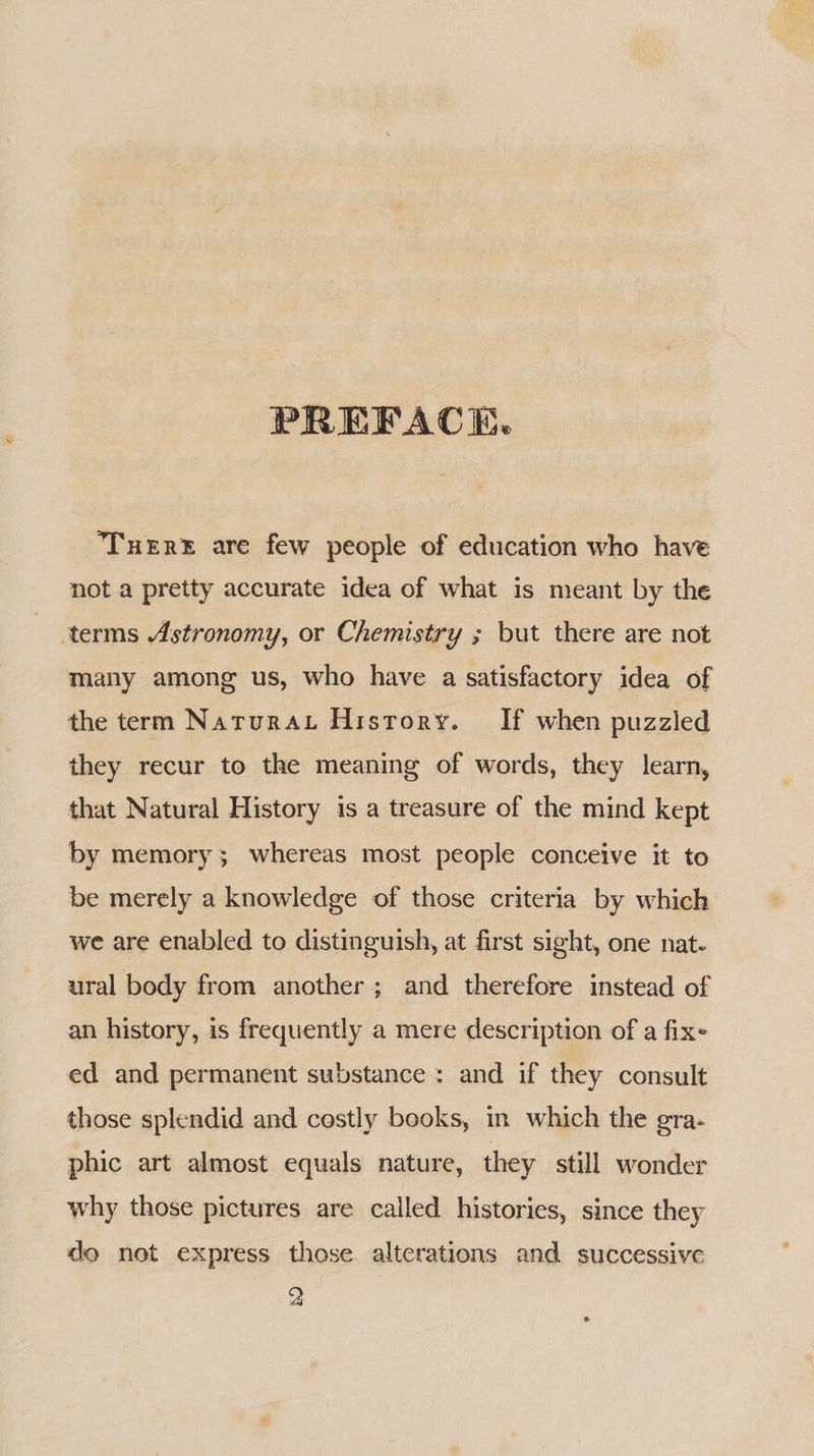 PREFACE. ‘Tuer® are few people of education who have not a pretty accurate idea of what 1s meant by the terms Astronomy, or Chemistry ; but there are not many among us, who have a satisfactory idea of the term Natura History. If when puzzled they recur to the meaning of words, they learn, that Natural History is a treasure of the mind kept by memory ; whereas most people conceive it to be merely a knowledge of those criteria by which we are enabled to distinguish, at first sight, one nat- ural body from another ; and therefore instead of an history, is frequently a mere description of a fixe ed and permanent substance: and if they consult those splendid and costly books, in which the gra- phic art almost equals nature, they still wonder why those pictures are called histories, since they do not express those alterations and successive A