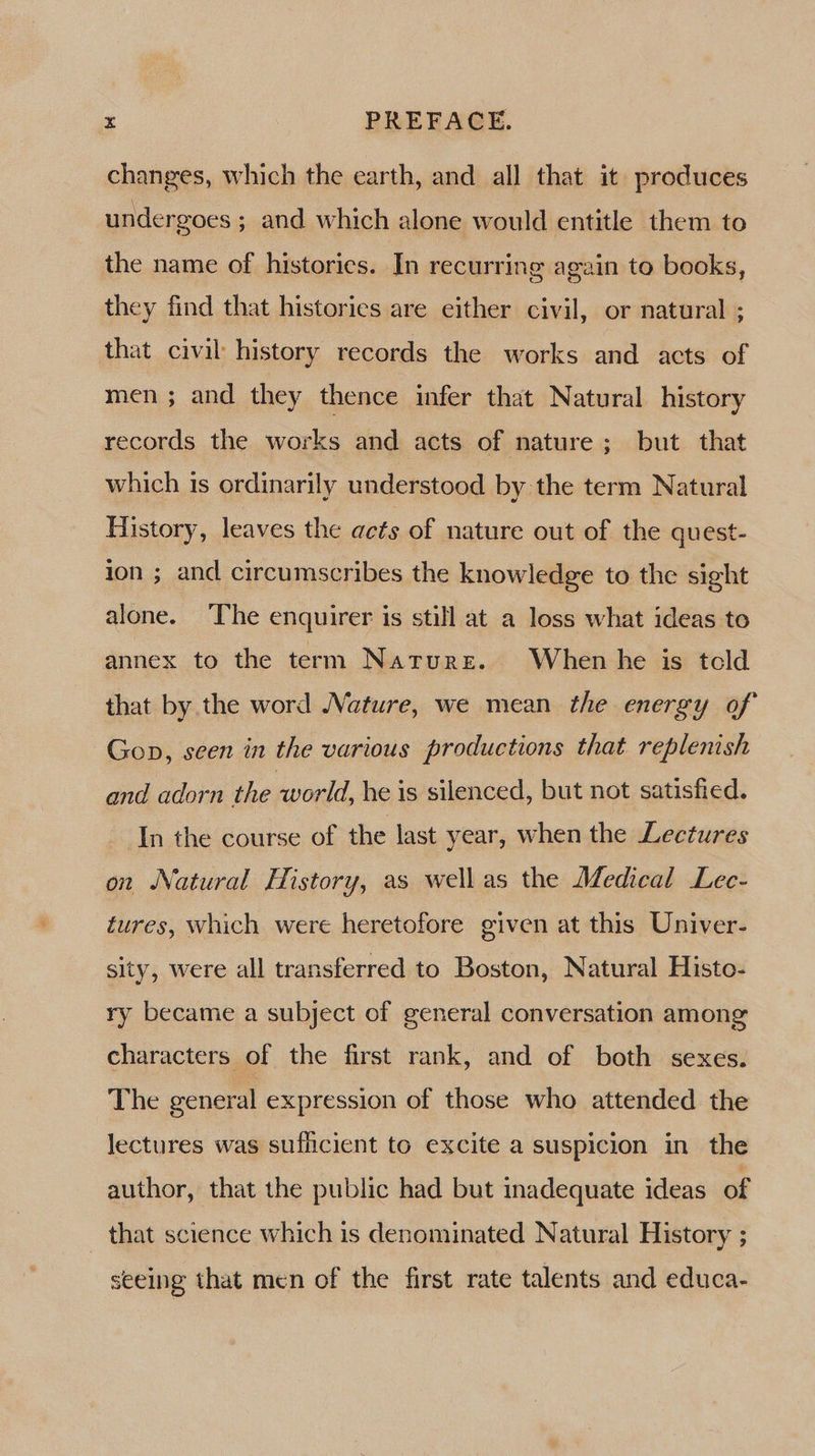 changes, which the earth, and all that it produces undergoes ; and which alone would entitle them to the name of historics. In recurring again to books, they find that histories are either civil, or natural ; that civil history records the works and acts of men; and they thence infer that Natural history records the works and acts of nature; but that which 1s ordinarily understood by the term Natural History, leaves the acts of nature out of the quest- ion ; and circumscribes the knowledge to the sight alone. ‘The enquirer is still at a loss what ideas to annex to the term Naturz. When he is told that by the word Nature, we mean the energy of Gop, seen in the various productions that replenish and adorn the world, he is silenced, but not satisfied. In the course of the last year, when the Lectures on Natural History, as wellas the Medical Lec- tures, which were heretofore given at this Univer- sity, were all transferred to Boston, Natural Histo- ry became a subject of general conversation among characters of the first rank, and of both sexes. The general expression of those who attended the lectures was sufficient to excite a suspicion in the author, that the public had but inadequate ideas of _ that science which is denominated Natural History ; seeing that men of the first rate talents and educa-