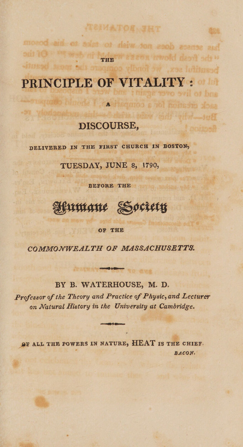 £@. : Sage hoe 3 h ‘ ” i oa eee be — eee dogg Minas Fae see eee ae cere 4 *  DISCOURSE, DELIVERED IN THE FIRST CHURCH IN BOSTON, © TUESDAY, JUNE 8, 1790, _ es Ea oe ” BEFORE THE — Aiimiane Gecietsy pe THE ee gas COMMONWEALTH OF MASSACHUSETTS. ” $2 ? a BY B. WATERHOUSE, M. D. Professor of the Theory and Practice of Physic,and Lecturer on Natural History in the University at Cambridge. a =&gt; Ga ME ALL THE POWERS IN NATURE, HEAT ts THE CHIEF. f BACON,  pom