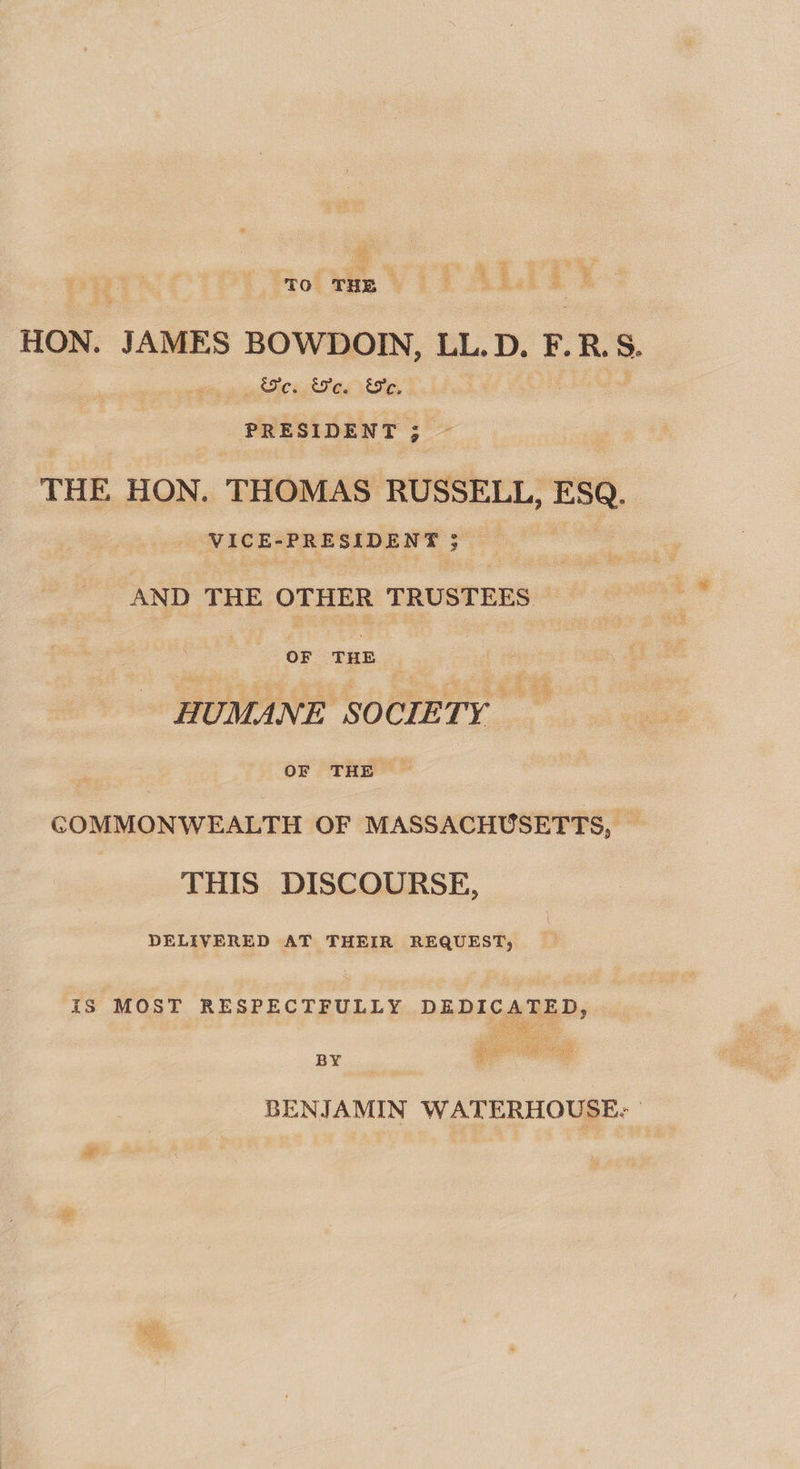 ie a “TO THE | HON. JAMES BOWDOIN, LL.D. F.R.S. &amp;e. We. Ee. ' PRESIDENT ; THE HON. THOMAS RUSSELL, a VICE-PRESIDENT 3 AND THE OTHER TRUSTEES OF ain | | OF THE &gt; COMMONWEALTH OF MASSACHUSETTS, ~ THIS DISCOURSE, DELIVERED AT THEIR REQUEST, IS MOST RESPECTFULLY DEDICATED, Pig ee BY , BENJAMIN WATERHOUSE. °