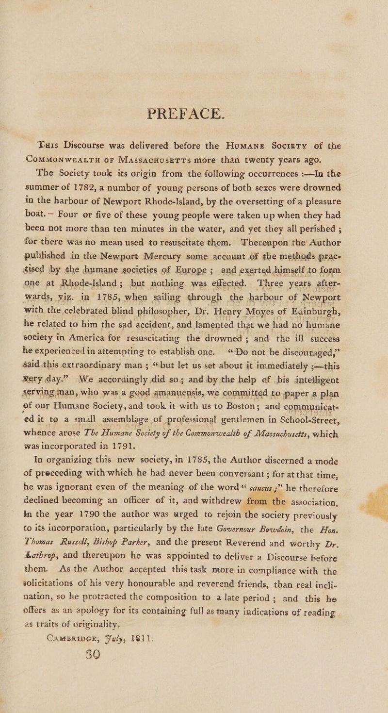 PREFACE. Tuis Discourse was delivered before the Humane Society of the CoMMONWEALTH oF MassacuuseTTs more than twenty years ago. The Society took its origin from the following occurrences :—In the summer of 1782, a number of young persons of both sexes were drowned in the harbour of Newport Rhode-Island, by the oversetting of a pleasure boat.— Four or five of these young people were taken up when they had been not more than ten minutes in the water, and yet they all perished ; for there was no mean used to resuscitate them. Thereupon the Author published in the Newport Mercury some account of the methods prac- dised \by the humane societies of Europe ; and exerted. himself to form one at Rhode-Island; but nothing was effected. Three years after wards, viz. in 1785, when sailing through the harbour of Newport with the celebrated blind philosopher, Dr. Henry Moyes : of Euinburgh, he related to him the sad accident, and lamented that we had no humane sotiety in America for resuscitating the drowned ; and the ill success he experienced in attempting to establish one. “Do not be discouraged,” said this extraordinary man 3 “but let us set about it immediately ;—this wery day.” We accordingly did so; and by the help of his intelligent serving man, who was a good amanuensis, we committed to Paper a plan of our Humane Society, and took it with us to Boston ; and communicat- ed it to a small assemblage of professional gentlemen in School-Street, whence arose The Humane Society of the Commonwealth of Massachusetts, which was incorporated in 1791. In organizing this new society, in 1785, the Author discerned a mode of preceeding with which he had never been conversant ; for at that time, he was ignorant even of the meaning of the word “ caucus 3 ” he therefore declined becoming an officer of it, and withdrew | : m the association, In the year 1790 the author was urged to rejoin the society previously  to its incorporation, particularly by the late Governour Bowdoin, the Hon. Thomas Russell, Bishop Parker, and the present Reverend and worthy Dr. Kathrep, and thereupon he was appointed to deliver a Discourse before them. As the Author accepted this task more in compliance with the solicitations of his very honourable and reverend friends, than real incli- nation, so he protracted the composition to a late period; and this he offers as an apology for its containing full as many indications of reading as traits of originality. CAMBRIDGE, Fuly, 1811, 30 