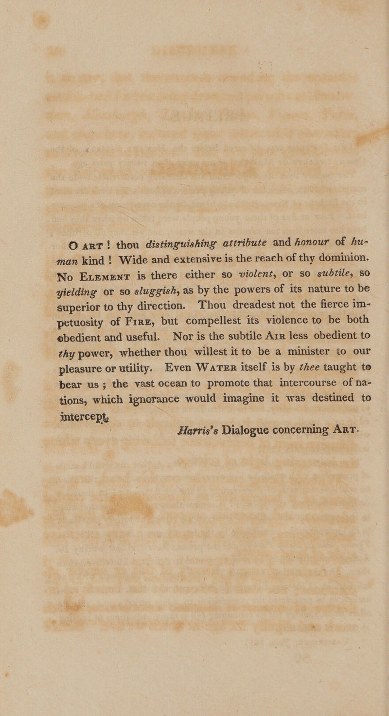O ant! thou distinguishing attribute and honour of hu- man kind ! Wide and extensive is the reach of thy dominion. No ExLement is there either so violent, or so sudtile, So yielding or so sluggish, as by the powers of its nature to be superior to thy direction. Thou dreadest not the fierce im- petuosity of Fire, but compellest its violence to be both obedient and useful. Nor is the subtile Arr less obedient to thy power, whether thou willest itto be a minister to our pleasure or utility. Even Waren itself is by thee taught to bear us; the vast ocean to promote that intercourse of na- tions, which ignorance would imagine it was destined to intercept, . : Harris’s Dialogue concerning ArT.