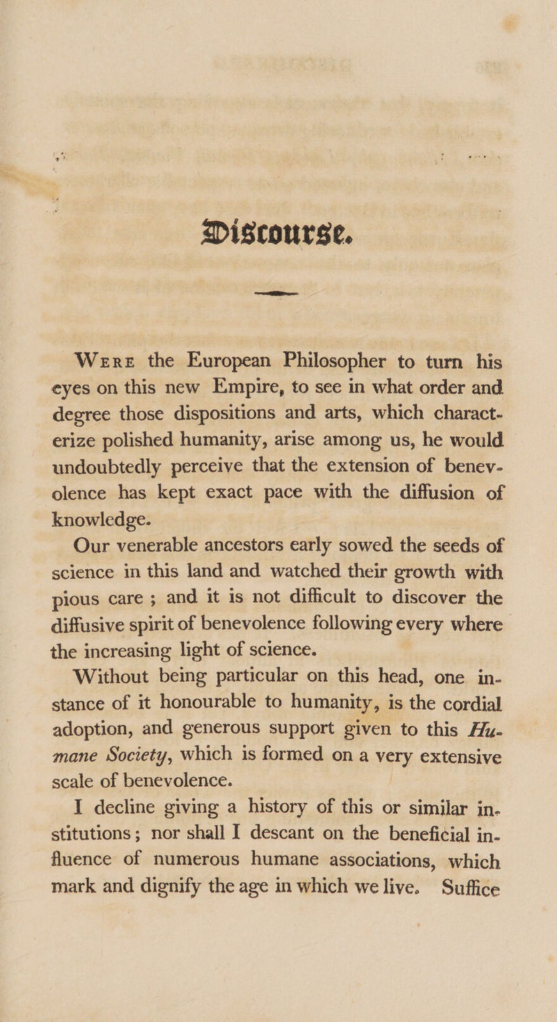 Discourse. Were the European Philosopher to turn his eyes on this new Empire, to see in what order and degree those dispositions and arts, which charact- erize polished humanity, arise among us, he would — undoubtedly perceive that the extension of benev- olence has kept exact pace with the diffusion of knowledge. Our venerable ancestors early sowed the seeds of science in this land and watched their growth with pious care ; and it is not difficult to discover the diffusive spirit of benevolence following every where the increasing light of science. Without being particular on this head, one in- stance of it honourable to humanity, is the cordial adoption, and generous support given to this Alu- mane Society, which is formed ona Very, extensive scale of benevolence. I decline giving a history of this or similar in. stitutions ; nor shall I descant on the beneficial in- fluence of numerous humane associations, which mark and dignify the age in which we live. Suffice