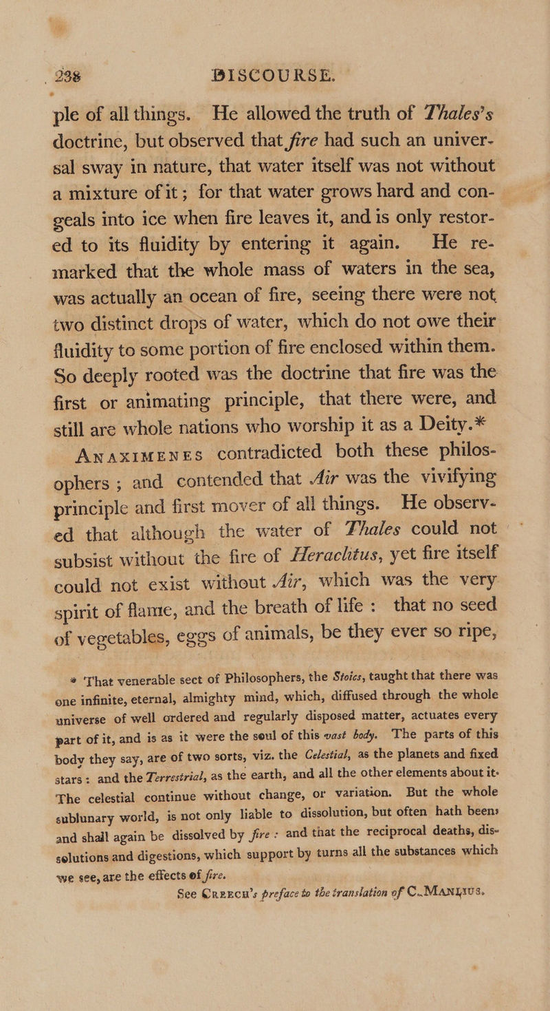 ple of all things. He allowed the truth of Thales’s doctrine, but observed that fire had such an univer- sal sway in nature, that water itself was not without a mixture of it; for that water grows hard and con- | geals into ice when fire leaves it, and is only restor- ed to its fluidity by entering it again. He re- marked that the whole mass of waters in the sea, was actually an ocean of fire, seeing there were not two distinct drops of water, which do not owe their fluidity to some portion of fire enclosed within them. So deeply rooted was the doctrine that fire was the first or animating principle, that there were, and still are whole nations who worship it as a Deity.* Anaximenes contradicted both these philos- ophers ; and contended that ir was the vivifying principle and first mover of all things. He observ- subsist without the fire of Herachtus, yet fire itself could not exist without 477, which was the very spirit of flame, and the breath of life: that no seed of vegetables, eggs of animals, be they ever so ripe, # ‘That venerable sect of Philosophers, the Stoies, taught that there was one infinite, eternal, almighty mind, which, diffused through the whole universe of well ordered and regularly disposed matter, actuates every part of it, and is as it were the soul of this vast body. The parts of this body they say, are of two sorts, viz. the Cedestia/, as the planets and fixed stars: and the Terrestrial, as the earth, and all the other elements about it- The celestial continue without change, or variation. But the whole sublunary world, is not only liable to dissolution, but often hath beens and shall again be dissolved by jire : and that the reciprocal deaths, dis- solutions and digestions, which support by turns all the substances which we see, are the effects of jire. See Creecn’s preface to the translation of C..MANyics,