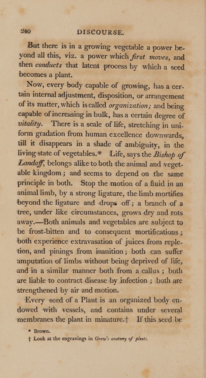But there is in a growing vegetable a power be- yond all this, viz. a power which first moves, and then conducts that latent process by phi id a seed becomes a plant. Now, every body capable of growing, has a cer- tain internal adjustment, disposition, or arrangement of its matter, which iscalled organization; and being capable of increasing in bulk, has a certain degree of vitality. ‘There is a scale of life, stretching in uni- form gradation from human excellence downwards, - tll wt disappears in a shade of ambiguity, in the living state of vegetables.* Life, says the Bishop of Landaff, belongs alike to both the animal and veget- able kingdom ; and seems to depend on the same principle in both. ‘Stop the motion of a fluid in an animal limb, by a strong ligature, the limb mortifies beyond the ligature and drops off; a branch of a tree, under like circumstances, grows dry and rots away.—Both animals and vegetables are subject to be frost-bitten and to consequent mortifications ; both experience extravasation of juices from reple- tion, and -pinings from inanition; both can suffer amputation of limbs without being deprived of life, and in a-similar manner both from a.callus ; both are liable to contract disease by infection ; both are strengthened by air and motion. Every seed of a Plant is an organized body en- dowed with vessels, and contains under several membranes the plant in minature.t If this seed be * Brown. f+ Look at the engravings in Grew’s anatomy of plonts.
