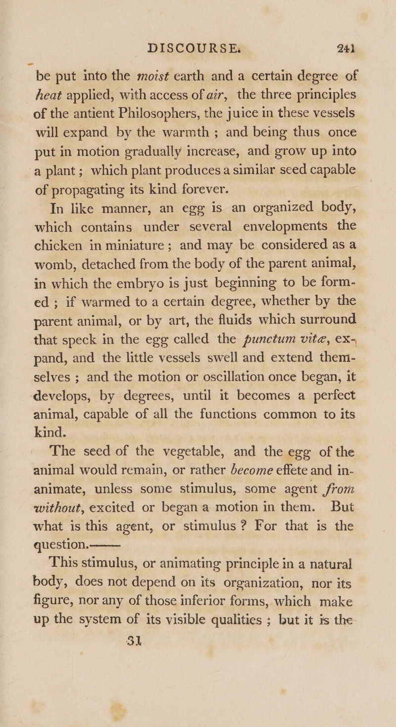 be put into the mozsé¢ earth and a certain degree of heat applied, with access of air, the three principles of the antient Philosophers, the juice in these vessels will expand by the warmth ; and being thus once put in motion gradually increase, and. grow up into -a plant; which plant produces a similar seed capable of propagating its kind forever. In like manner, an egg is an organized body, which contains under several envelopments the chicken in miniature; and may be considered as a womb, detached from the body of the parent animal, in which the embryo is just beginning to be form- ed ; if warmed to a certain degree, whether by the parent animal, or by art, the fluids which surround — that speck in the egg called the punctum vite, ex- pand, and the little vessels swell and extend them- selves ; and the motion or oscillation once began, it develops, by degrees, until it becomes a perfect animal, capable of all the functions common to its kind. | The seed of the vegetable, and the egg of the animal would remain, or rather become effete and in- animate, unless some stimulus, some agent from without, excited or began a motion in them. But what is this agent, or stimulus ? For that is the question. This stimulus, or animating principle in a natural body, does not depend on its organization, nor its figure, nor any of those inferior forms, which make up the system of its visible qualities ; but it is the- SI. 