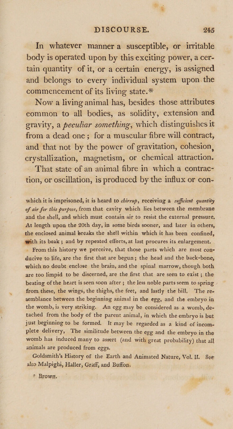 In whatever manner a susceptible, or irritable body is operated upon by this exciting power, a cer- tain quantity of it, or a certain energy, is assigned and belongs to every individual system upon. the commencement of its living state.* Now a living animal has, besides those attributes common to all bodies, as solidity, extension and gravity, a peculiar something, which distinguishes it from a dead one; for a muscular fibre will contract, and that not by the power of gravitation, cohesion, crystallization, magnetism, or chemical attraction. That state of an animal fibre in which a contrac- tion, or oscillation, is produced by the influx or con- which it is imprisoned, it is heard to chirrup, receiving a sufficient quantity of air for this purpose, from that cavity which lies between the membrane and the shell, and which must contain air to resist the external pressure, At length upon the 20th day, in some birds sooner, and later in others, the enclosed animal breaks the shell within which it has been confined, with its beak; and by repeated efforts, at last procures its enlargement. . From this history we perceive, that those parts which are most cone ducive to life, are the first that are begun; the head and the back-bone, which no doubt enclose the bram, and the spinal marrow, though both are too limpid to be discerned, are the first that are seen to exist ; the beating of the heart is seen soon after ; the less noble parts seem to spring - from. these, the wings, the thighs, the feet, and lastly the bill. The re- semblance between the beginning animal in the egg, and the embryo in the womb, is very striking. An egg may be considered as a womb, de- tached from the body of the parent animal, in which the embryo is but just beginning to be formed. It may be regarded as a kind of incom- plete delivery, The similitude between the egg and the embryo in the womb has induced many to assert (and with great probability) that all animals are produced from eggs. Goldsmith’s History of the Earth and Animated Nature, Vol. i See: aleo Malpighi, Haller, Graff, and Buffon. * Brown,