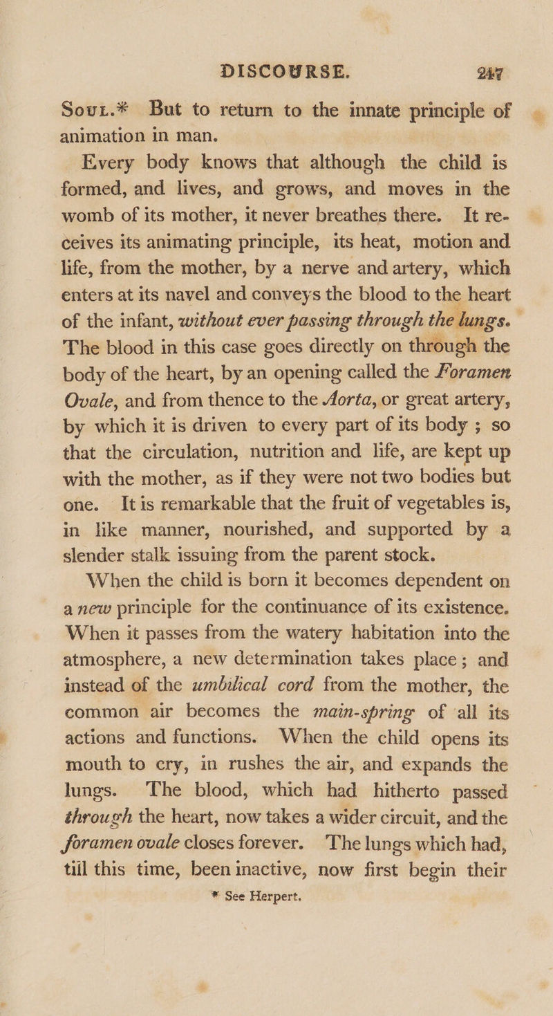 Sour.* But to return to the innate principle of | animation in man. Every body knows that although the child is formed, and lives, and grows, and moves in the womb of its mother, it never breathes there. It re- ceives its animating principle, its heat, motion and life, from the mother, by a nerve and artery, which enters at its navel and conveys the blood to the heart of the infant, without ever passing through the lungs. The blood in this case goes directly on through the body of the heart, by an opening called the /oramen Ovale, and from thence to the /orta, or great artery, by which it is driven to every part of its body ; so that the circulation, nutrition and life, are kept up with the mother, as if they were not two bodies but one. Itis remarkable that the fruit of vegetables is, in like manner, nourished, and supported by a slender stalk issuing from the parent stock. When the child is born it becomes dependent on anew principle for the continuance of its existence. When it passes from the watery habitation into the atmosphere, a new determination takes place; and instead of the umbilical cord from the mother, the common air becomes the main-spring of all its actions and functions. When the child opens its mouth to cry, in rushes the air, and expands the lungs. The blood, which had hitherto passed through the heart, now takes a wider circuit, and the foramen ovale closes forever. ‘The lungs which had, till this time, been inactive, now first begin their ® See Herpert. 