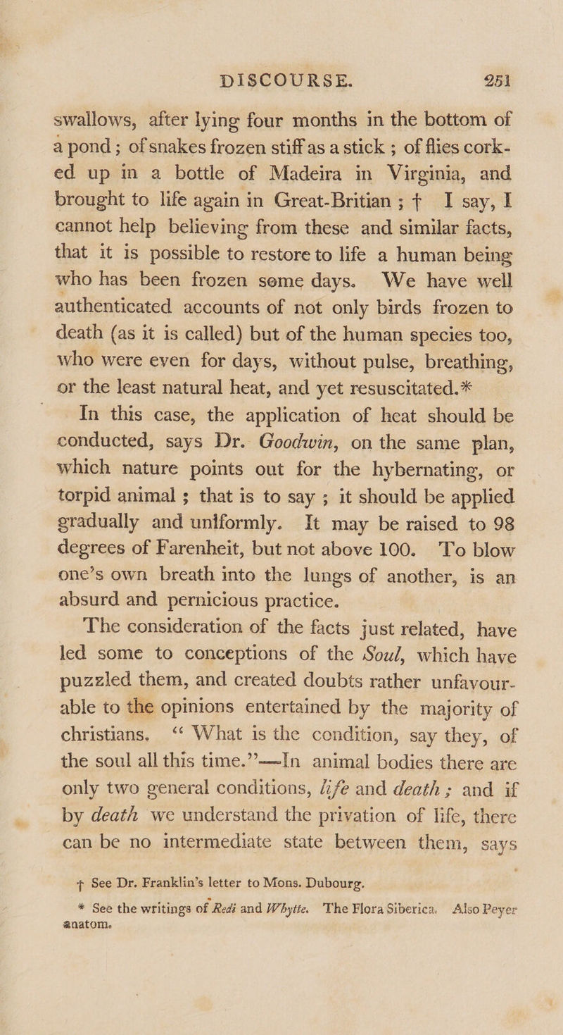 swallows, after lying four months in the bottom of a pond ; of snakes frozen stiff as a stick ; of flies cork- ed up in a bottle of Madeira in Virginia, and brought to life again in Great-Britian; ¢ I say, I cannot help believing from these and similar facts, that it is possible to restore to life a human being who has been frozen seme days. We have well authenticated accounts of not only birds frozen to death (as it is called) but of the human species too, who were even for days, without pulse, breathing, or the least natural heat, and yet resuscitated. * - In this case, the application of heat should be conducted, says Dr. Goodwin, on the same plan, which nature points out for the hybernating, or torpid animal ; that is to say ; it should be applied gradually and untformly. It may be raised to 98 degrees of Farenheit, but not above 100. To blow one’s own breath into the lungs of another, is an absurd and pernicious practice. The consideration of the facts just related, have led some to conceptions of the Soul, which have puzzled them, and created doubts rather unfavour- able to the opinions entertained by the majority of christians. ‘‘ What is the condition, say they, of the soul all this time.”’—~In animal bodies there are only two general conditions, fe and death ; and if by death we understand the privation of life, there can be no intermediate state between them, says See Dr. Franklin’s letter to Mons. Dubourg. * See the writings of Redi and Whytte. The FloraSiberica. Also Peyer anatom.