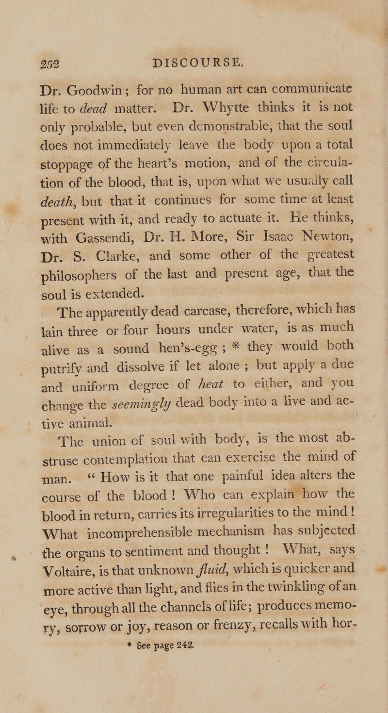 Dr. Goodwin; for no human art can communicate life to dead matter. Dr. Whytte thinks it is not only probable, but even demonstrable, that the soul does not immediately leave the body upon a total stoppage of the heart’s motion, and of the circula- tion of the blood, that is, upon what we usuaily call death, but that it continues for some time at least present with it, and ready to actuate it. He thinks, with Gassendi, Dr. H. More, Sir Isaac Newton, Dr. S. Clarke, and some other of the greatest philosophers of the last and present age, that the soul is extended. | The apparently dead carcase, therefore, which has lain three or four hours under water, is as much alive as a sound hen’s-egg ; * they would both putrify and dissolve if let alone ; but apply a due and uniform degree of heat to either, and you change the seemingly dead body into a live and ac- tive animal. , The union of soul with body, is the most ab- struse contemplation that can exercise the mind of man. ‘ How is it that one painful idea alters the course of the blood! Who can explain how the blood in return, carries its irregularities to the mind! What incomprehensible mechanism has subjected the organs to sentiment and thought ! What, says Voltaire, is that unknown fluid, which is quicker and more active than light, and flies in the twinkling of an ‘eye, through all the channels of lite; produces memo- ry, sorrow or joy, reason or frenzy, recalls with hor- | * See page 242.