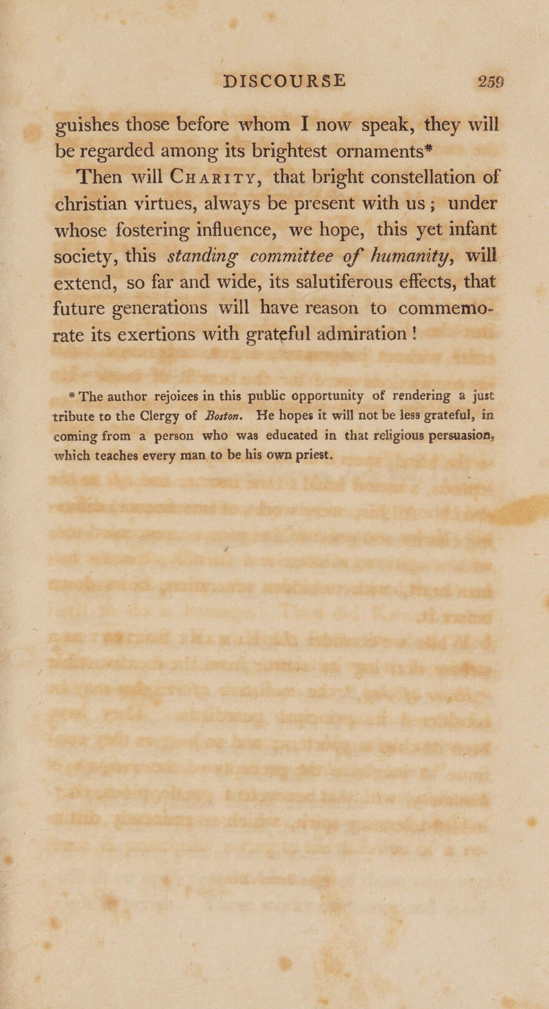 guishes those before whom I now speak, they will be regarded among its brightest ornaments* Then will Cuariry, that bright constellation of christian virtues, always be present with us; under whose fostering influence, we hope, this yet infant society, this standing committee of humanity, will extend, so far and wide, its salutiferous effects, that future generations will have reason to commemo- rate its exertions with grateful admiration ! * The author rejoices in this public opportunity of rendering a just tribute to the Clergy of Boston. We hopes it will not be less grateful, in coming from a person who was educated in that religious persuasion, which teaches every man to be his own priest. 