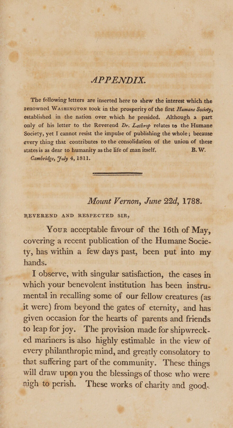 The following letters are inserted here to shew the interest which the renowned WasHINGTON took in the prosperity of the first Humane Society, established in the nation over which he presided. Although a part only of his letter to the Reverend Dr. Lathrop relates to the Humane Society, yet I cannot resist the impulse of publishing the whole; because every thing that contributes to the consolidation of the union of these states is as dear to humanity as the life of man itself. BW. Cambridge, July 4, 1811.  Mount Vernon, June 22d, 1788. REVEREND AND RESPECTED SIR; Your acceptable favour of the 16th of May, covering a recent publication of the Humane Socie- ty, has within a few days past, been put into my hands. I observe, with singular satisfaction, the cases in which your benevolent institution has been instru- mental i recalling some of our fellow creatures (as it were) from beyond the gates of eternity, and has given occasion for the hearts of parents and friends to leap for joy. The provision made for shipwreck- ed mariners is also highly estimable in the view of every philanthropic mind, and greatly consolatory to that suffering part of the community. These things will draw upon you the blessings of those who were nigh to perish. These works of charity and good- =