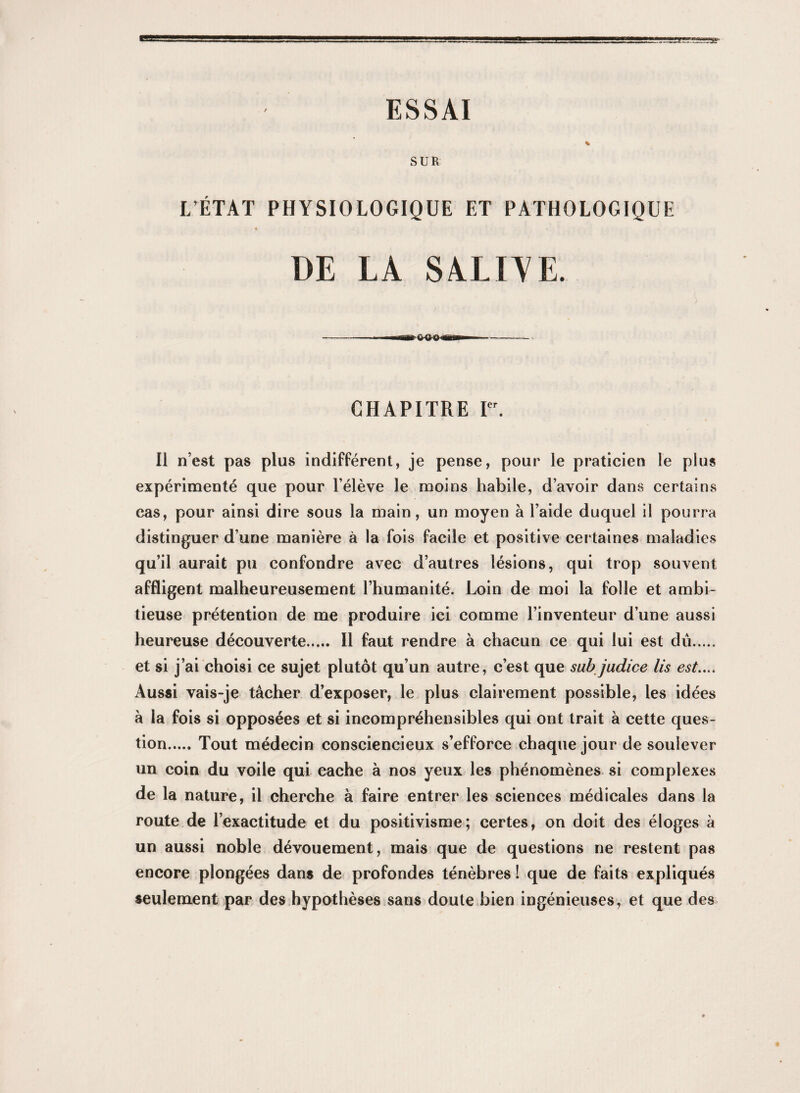 ESSAI SUR L’ÉTAT PHYSIOLOGIQUE ET PATHOLOGIQUE « DE LA SALIAE. CHAPITRE I. Il n’est pas plus indifférent, je pense, pour le praticien le plus expérimenté que pour l’élève le moins habile, d’avoir dans certains cas, pour ainsi dire sous la main, un moyen à l’aide duquel il pourra distinguer d’une manière à la fois facile et positive certaines maladies qu’il aurait pu confondre avec d’autres lésions, qui trop souvent affligent malheureusement l’humanité. Loin de moi la folle et ambi¬ tieuse prétention de me produire ici comme l’inventeur d’une aussi heureuse découverte. Il faut rendre à chacun ce qui lui est dû. et si j’ai choisi ce sujet plutôt qu’un autre, c’est que subjadice lis est.... Aussi vais-je tâcher d’exposer, le plus clairement possible, les idées à la fois si opposées et si incompréhensibles qui ont trait à cette ques¬ tion.Tout médecin consciencieux s’efforce chaque jour de soulever un coin du voile qui cache à nos yeux les phénomènes si complexes de la nature, il cherche à faire entrer les sciences médicales dans la route de l’exactitude et du positivisme; certes, on doit des éloges à un aussi noble dévouement, mais que de questions ne restent pas encore plongées dans de profondes ténèbres ! que de faits expliqués seulement par des hypothèses sans doute bien ingénieuses, et que des