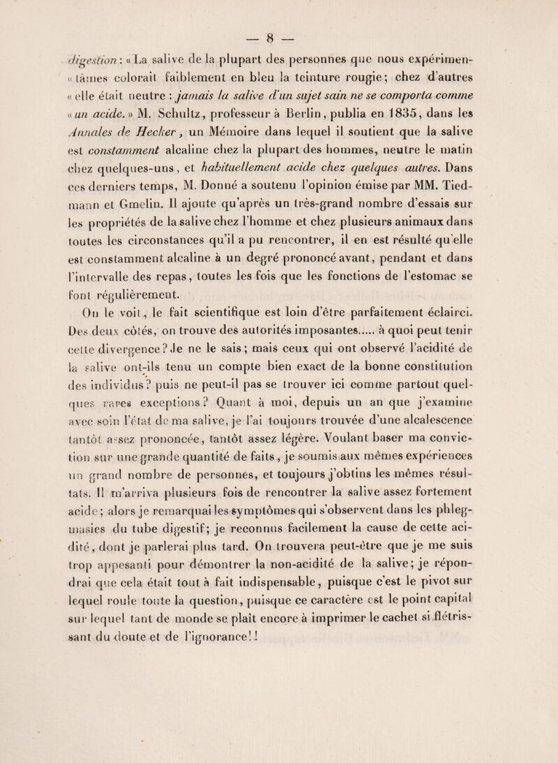 digestion: «La salive de la plupart des personnes que nous expérimen- « lames colorait faiblement en bleu la teinture rougie; chez d’autres « elle était neutre : jamais la salive d'un sujet sain ne se comporta comme « un acide. » M. Schuîtz, professeur à Berlin, publia en 1835, dans les Annales de Hecher, un Mémoire dans lequel il soutient que la salive est constamment alcaline chez la plupart des hommes, neutre le matin chez quelques-uns, et habituellement acide chez quelques autres. Dans ces derniers temps, M. Donné a soutenu l’opinion émise par MM. Tied- maon et Gmelin. Il ajoute qu’après un très-grand nombre d’essais sur les propriétés de la salive chez l’homme et chez plusieurs animaux dans toutes les circonstances qu’il a pu rencontrer, il en est résulté qu elle est constamment alcaline à un degré prononcé avant, pendant et dans l’intervalle des repas, toutes les fois que les fonctions de l’estomac se font régulièrement. On le voit , le fait scientifique est loin d’être parfaitement éclairci. Des deux cotés, on trouve des autorités imposantes.à quoi peut tenir cette divergence ? Je ne le sais; mais ceux qui ont observé l’acidité de la salive ont-ils tenu un compte bien exact de la bonne constitution des individus? puis ne peut-il pas se trouver ici comme partout quel¬ ques rares exceptions? Quant à moi, depuis un an que j’examine avec soin l’état de ma salive, je l’ai toujours trouvée d’une alcalescence tantôt a?sez prononcée, tantôt assez légère. Voulant baser ma convic¬ tion sur une grande quantité de faits , je soumis aux mêmes expériences un grand nombre de personnes, et toujours j’obtins les mêmes résul¬ tats. Il m’arriva plusieurs fois de rencontrer la salive assez fortement acide ; alors je remarquai les symptômes qui s’observent dans les phleg- masies du tube digestif; je reconnus facilement la cause de cette aci¬ dité, dont je parlerai plus tard. On trouvera peut-être que je me suis trop appesanti pour démontrer la non-acidité de la salive; je répon¬ drai que cela était tout h fait indispensable, puisque c’est le pivot sur lequel roule toute la question, puisque ce caractère est le point capital sur lequel tant de monde se plaît encore à imprimer le cachet si flétris¬ sant du doute et de l’ignorance! !