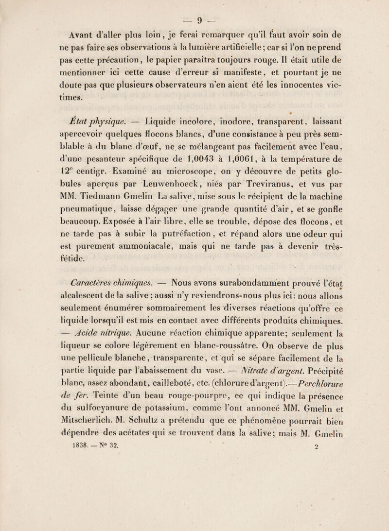 Avant d’aller plus loin, je ferai remarquer qu’il faut avoir soin de ne pas faire ses observations à la lumière artificielle ; car si l’on ne prend pas cette précaution, le papier paraîtra toujours rouge. Il était utile de mentionner ici cette cause d’erreur si manifeste, et pourtant je ne doute pas que plusieurs observateurs n’en aient été les innocentes vic¬ times. État physique. — Liquide incolore, inodore, transparent, laissant apercevoir quelques flocons blancs, d'une consistance à peu près sem¬ blable à du blanc d’œuf, ne se mélangeant pas facilement avec l’eau, d’une pesanteur spécifique de 1,0043 à 1,0061, à la température de 12° centigr. Examiné au microscope, on y découvre de petits glo¬ bules aperçus par Leuwenhoeck, niés par Treviranus, et vus par MM. Tiedmann Gmelin La salive, mise sous le récipient de la machine pneumatique, laisse dégager une grande quantité d’air, et se gonfle beaucoup. Exposée à l’air libre, elle se trouble, dépose des flocons, et ne tarde pas à subir la putréfaction, et répand alors une odeur qui est purement ammoniacale, mais qui ne tarde pas à devenir très- fétide. • » Caractères chimiques. — Nous avons surabondamment prouvé l’état alcalescent de la salive ; aussi n’y reviendrons-nous plus ici: nous allons seulement énumérer sommairement les diverses réactions cpi’offre ce liquide lorsqu’il est mis en contact avec différents produits chimiques. — Acide nitrique. Aucune réaction chimique apparente; seulement la liqueur se colore légèrement en blanc-roussâtre. On observe de plus une pellicule blanche, transparente, et qui se sépare facilement de la partie liquide par rabaissement du vase. — Nitrate d’argent. Précipité blanc, assez abondant, cailleboté, etc. (chlorured’argent).—Perchlorure de fer. Teinte d’un beau rouge-pourpre, ce qui indique la présence du sulfocyanure de potassium, comme l’ont annoncé MM. Gmelin et Mitscherlich. M. Schultz a prétendu que ce phénomène pourrait bien dépendre des acétates qui se trouvent dans la salive; mais M. Gmelin 1838. — N° 32. o