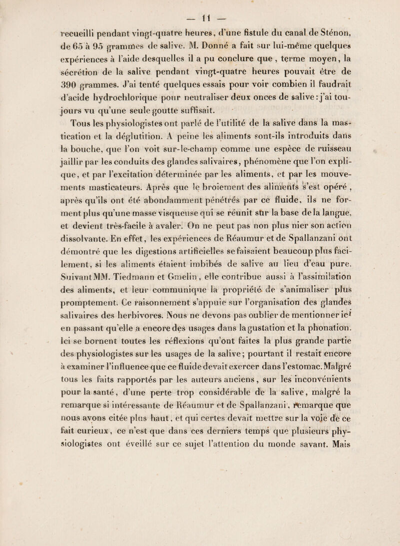 recueilli pendant vingt-quatre heures, d’une fistule du canal de Sténon, de 65 à 95 grammes de salive. M. Donné a fait sur lui-même quelques expériences à l’aide desquelles il a pu conclure que , terme moyen, la sécrétion de la salive pendant vingt-quatre heures pouvait être de 390 grammes. J’ai tenté quelques essais pour voir combien il faudrait d’acide hydrochlorique pour neutraliser deux onces de salive: j’ai tou¬ jours vu qu’une seule goutte suffisait. Tous les physiologistes ont parlé de l’utilité de la salive dans la mas¬ tication et la déglutition. A peine les aliments sont-ils introduits dans la bouche, que l’on voit sur-le-champ comme une espèce de ruisseau jaillir par les conduits des glandes salivaires, phénomène que l’on expli¬ que, et par l’excitation déterminée par les aliments, et par les mouve¬ ments masticateurs. Après que le broiement des aliments s’est opéré , après qu’ils ont été abondamment pénétrés par ce fluide, ils ne for¬ ment plus qu’une masse visqueuse qui se réunit sür la base de la langue, et devient très-facile à avaler. On ne peut pas non plus nier son action dissolvante. En effet, les expériences de Réaumur et de Spallanzani ont démontré que les digestions artificielles se faisaient beaucoup plus faci¬ lement, si les aliments étaient imbibés de salive au lieu d’eau pure. Suivant MM. Tiedroann et Groelin , elle contribue aussi à l’assimilation des aliments, et leur* communique la propriété de s’animaliser plus promptement. Ce raisonnement s’appuie sur l’organisation des glandes salivaires des herbivores. Nous ne devons pas oublier de mentionner ic1 en passant qu elle a encore des usages dans la gustation et la phonation, ici se bornent toutes les réflexions qu’ont faites la plus grande partie des physiologistes sur les usages de la salive; pourtant il restait encore à examiner l’influence que ce fluide devait exercer dans l’estomac. Malgré tous les faits rapportés par les auteurs anciens, sur les inconvénients pour la santé, d’une perte trop considérable de la salive, malgré la remarque si intéressante de Réaumur et de Spallanzani, remarque que nous avons citée plus haut, et qui certes devait mettre sur la voie de ce fait curieux, ce n’est que dans ces derniers temps que plusieurs phy¬ siologistes ont éveillé sur ce sujet l’attention du monde savant. Mais