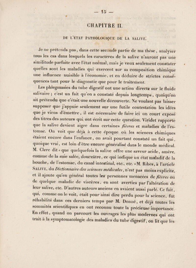 CHAPITRE II. DE L’ETAT PATHOLOGIQUE DE LA SALIVE.* Je ne prétends pas, dans eette seconde partie de ma thèse, analyser tous les cas dans lesquels les caractères de la salive n’auront pas une similitude parfaite avec l’état normal, mais je veux seulement constater quelles sont les maladies qui exercent sur sa composition chimique une influence nuisible à l’économie, et en déduire de strictes consé¬ quences tant pour le diagnostic que pour le traitement. Les phlegmasies du tube digestif ont une action directe sur le fluide salivaire ; cest un fait qu on a constaté depuis longtemps, quoiqu’on ait pi étendu que c était une nouvelle decouverte. Ne voulant pas laisser supposer que j’appuie seulement sur une futile contestation les idées que je viens d emettre , il est «nécessaire de faire ici un court exposé des titres des auteurs qui ont écrit sur cette question. Viridet rapporte que la salive devient aigre dans certaines fièvres et maladies de l’es¬ tomac. On voit que déjà à cette époque où les sciences chimiques étaient encore dans l’enfance, on avait pourtant constaté un fait qui, quoique vrai, est loin d’être encore généralisé dans le monde médical. M. Clerc dit « que quelquefois la salive offre une saveur acide, amère, comme de la suie salée, douceâtre, ce qui indique un état maladif de la bouche, de l’estomac, du canal intestinal, etc., etc. »M. Rîbes,à l’article Salive, du Dictionnaire des sciences médicalesy n’est pas moins explicite, et il ajoute qu’en général toutes les personnes menacées de fièvres ou de quelque maladie de viscères, en sont averties par l’altération de leur saiive, etc. D’autres auteurs anciens en avaient aussi parlé. Ce fait, qui, comme on le voit, était pour ainsi dire perdu pour la science, fut réhabilité dans ces derniers temps par M. Donné, et déjà toutes les sommités scientifiques en ont reconnu toute la précieuse importance. En effet, quand on parcourt les ouvrages les plus modernes qui ont trait à la symptomatologie des maladies du tube digestif, on lit que les