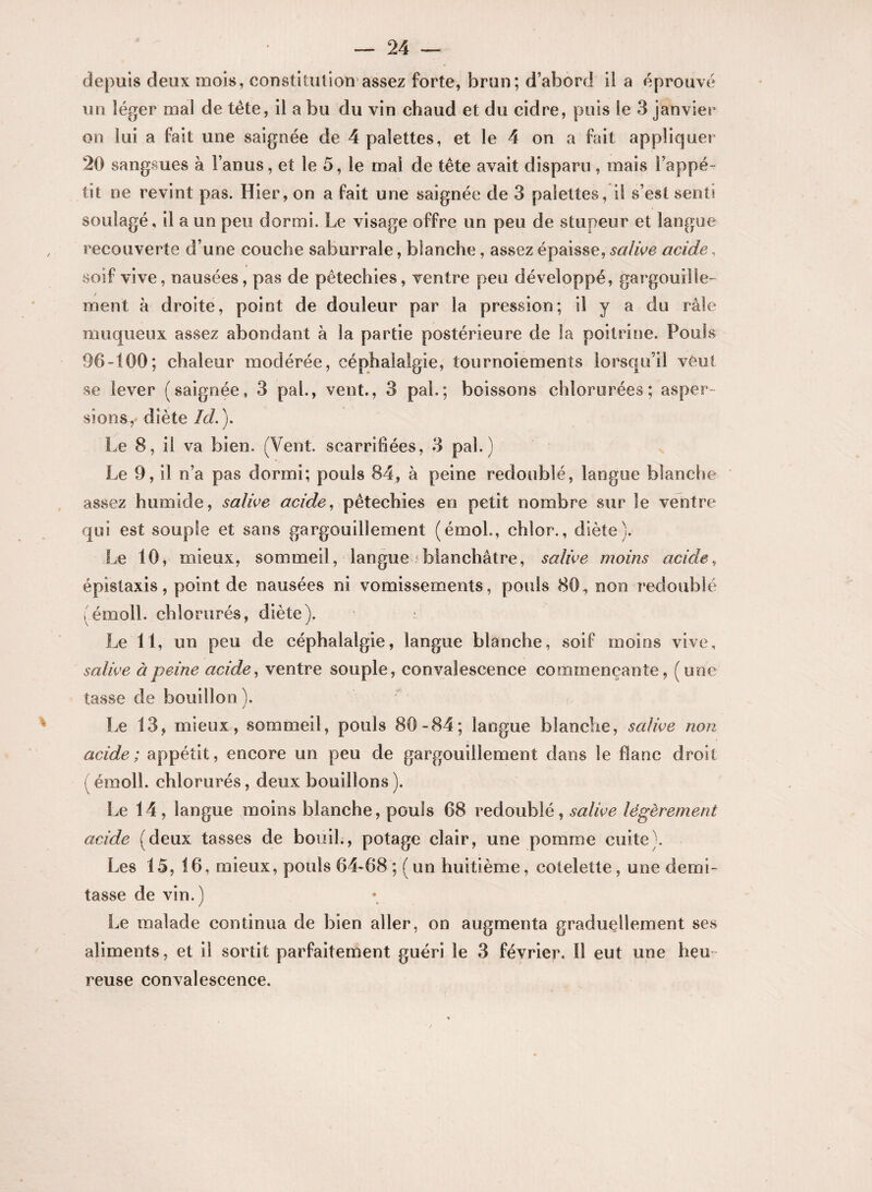 depuis deux mois, constitution assez forte, brun; d’abord il a éprouvé un léger mal de tête, il a bu du vin chaud et du cidre, puis le 3 janvier on lui a fait une saignée de 4 palettes, et le 4 on a fait appliquer 20 sangsues à l’anus, et le 5, le mal de tête avait disparu , mais l’appé¬ tit ne revint pas. Hier, on a fait une saignée de 3 palettes, il s’est senti soulagé, il a un peu dormi. Le visage offre un peu de stupeur et langue recouverte d’une couche saburrale, blanche, assez épaisse, salive acide, soif vive, nausées, pas de pêtechies, ventre peu développé, gargouille¬ ment à droite, point de douleur par la pression; il y a du râle muqueux assez abondant à la partie postérieure de la poitrine. Pouls 96-100; chaleur modérée, céphalalgie, tournoiements lorsqu’il veut se lever (saignée, 3 pal., vent., 3 pal.; boissons chlorurées; asper¬ sions,' diète îd. ). Le 8, il va bien. (Vent, scarrifiées, 3 pal.) Le 9, il n’a pas dormi; pouls 84, à peine redoublé, langue blanche assez humide, salive acide, pêtechies en petit nombre sur le ventre qui est souple et sans gargouillement (émoi., chlor., diète). Le 10, mieux, sommeil, langue blanchâtre, salive moins acide, épistaxis, point de nausées ni vomissements, pouls 80, non redoublé , émoll. chlorurés, diète). : Le 11, un peu de céphalalgie, langue blanche, soif moins vive, salive à peine acide, ventre souple, convalescence commençante, (une tasse de bouillon ). / Le 13, mieux, sommeil, pouls 80-84; langue blanche, salive non acide; appétit, encore un peu de gargouillement dans le flanc droit (émoll. chlorurés, deux bouillons). Le 14, langue moins blanche, pouls 68 redoublé, salive légèrement acide (deux tasses de bouil., potage clair, une pomme cuite). Les 15, 16, mieux, pouls 64-68 ;( un huitième, côtelette, une demi- tasse de vin.) Le malade continua de bien aller, on augmenta graduellement ses aliments, et il sortit parfaitement guéri le 3 février. Il eut une heu reuse convalescence.