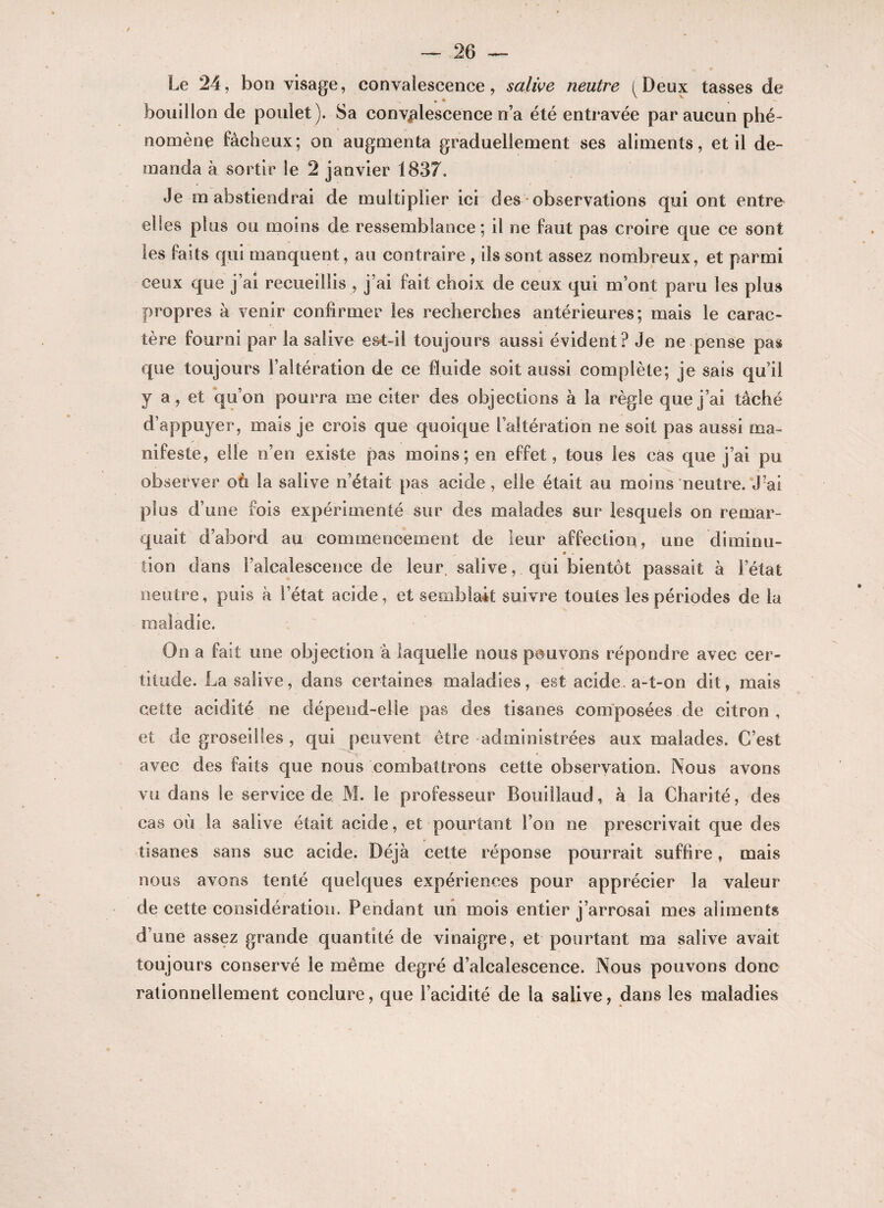 Le 24, bon visage, convalescence, salive neutre (Deux tasses de bouillon de poulet). Sa convalescence n’a été entravée par aucun phé¬ nomène fâcheux; on augmenta graduellement ses aliments, et il de¬ manda à sortir le 2 janvier 1837. Je m abstiendrai de multiplier ici des observations qui ont entre elles plus ou moins de ressemblance; il ne faut pas croire que ce sont les faits qui manquent, au contraire , ils sont assez nombreux, et parmi ceux que j’ai recueillis , j’ai fait choix de ceux qui m’ont paru les plus propres à venir confirmer les recherches antérieures; mais le carac¬ tère fourni par la salive est-il toujours aussi évident? Je ne pense pas que toujours l’altération de ce fluide soit aussi complète; je sais qu’il y a, et qu’on pourra me citer des objections à la règle que j’ai tâché d’appuyer, mais je crois que quoique l’altération ne soit pas aussi ma¬ nifeste, elle n’en existe pas moins; en effet, tous les cas que j’ai pu observer où la salive n’était pas acide, elle était au moins neutre. J’ai plus d’une fois expérimenté sur des malades sur lesquels on remar¬ quait d’abord au commencement de leur affection, une diminu- «» • . tion dans l’alcalescence de leur salive, qui bientôt passait à l’état neutre, puis à l’état acide, et semblait suivre toutes les périodes de la maladie. On a fait une objection à laquelle nous pouvons répondre avec cer¬ titude. La salive, dans certaines maladies, est acide a-t-on dit, mais cette acidité ne dépend-elle pas des tisanes composées de citron, et de groseilles , qui peuvent être administrées aux malades. C’est avec des faits que nous combattrons cette observation. Nous avons vu dans le service de M. le professeur Bouiîlaud, à la Charité, des cas où la salive était acide, et pourtant l’on ne prescrivait que des tisanes sans suc acide. Déjà cette réponse pourrait suffire, mais nous avons tenté quelques expériences pour apprécier la valeur de cette considération. Pendant un mois entier j’arrosai mes aliments d’une assez grande quantité de vinaigre, et pourtant ma salive avait toujours conservé le même degré d’alcalescence. Nous pouvons donc rationnellement conclure, que l’acidité de la salive, dans les maladies