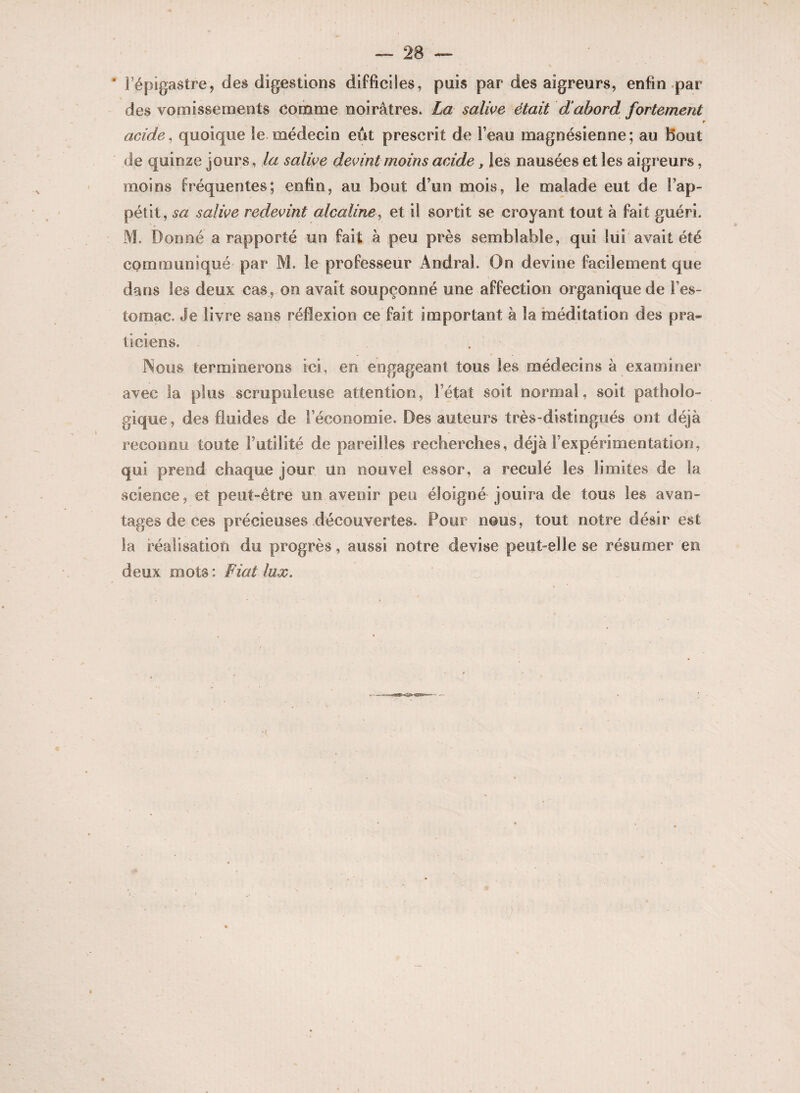 ' l’épigastre, des digestions difficiles, puis par des aigreurs, enfin par des vomissements comme noirâtres. La salive était d abord fortement $ acide, quoique le médecin eût prescrit de l’eau magnésienne; au Bout de quinze jours, la salive devint moins acide f les nausées et les aigreurs, moins fréquentes; enfin, au bout d’un mois, le malade eut de Fap- pétit, sa salive redevint alcaline, et il sortit se croyant tout à fait guéri. M. Donné a rapporté un fait à peu près semblable, qui lui avait été communiqué par M. le professeur AndraL On devine facilement que dans les deux cas, on avait soupçonné une affection organique de l’es¬ tomac. Je livre sans réflexion ce fait important à la méditation des pra¬ ticiens. . Nous terminerons ici, en engageant tous les médecins à examiner avec la plus scrupuleuse attention, l’état soit normal, soit patholo¬ gique, des fluides de l’économie. Des auteurs très-distingués ont déjà reconnu toute Futilité de pareilles recherches, déjà l’expérimentation, qui prend chaque jour un nouvel essor, a reculé les limites de la science, et peut-être un avenir peu éloigné jouira de tous les avan¬ tages de ces précieuses découvertes. Pour nous, tout notre désir est la réalisation du progrès, aussi notre devise peut elle se résumer en deux mots: Fiat lux.