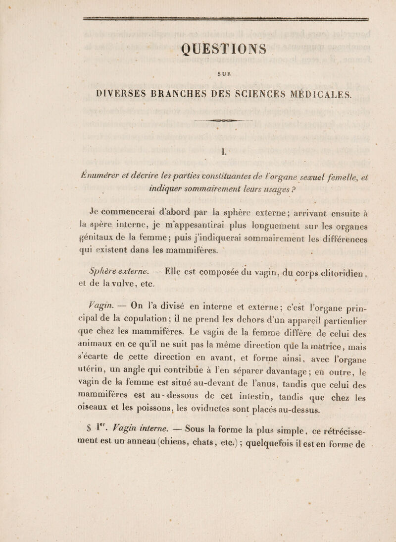 QUESTIONS SUR • / DIVERSES BRANCHES DES SCIENCES MÉDICALES. 1. r Enumérer et décrire les parties constituantes de ïorgane sexuel femelle, et indiquer sommairement leurs usages P • • Je commencerai dabord par la sphère externe; arrivant ensuite à la spère interne, je m’appesantirai plus longuement sur les organes génitaux de la femme; puis j’indiquerai sommairement les différences qui existent dans les mammifères. Sphère externe. — Elle est composée du vagin, du corps clitoridien , et de la vulve, etc. Vagin. — On l’a divisé en interne et externe; c’est l’organe prin¬ cipal de la copulation; il ne prend les dehors d’un appareil particulier que chez les mammifères. Le vagin de la femme diffère de celui des animaux en ce qu’il ne suit pas la même direction que la matrice, mais s’écarte de cette direction en avant, et forme ainsi, avec l’organe utérin, un angle qui contribue à Fen séparer davantage; en outre, le vagin de la femme est situé au-devant de l’anus, tandis que celui des mammifères est au-dessous de cet intestin, tandis que chez les oiseaux et les poissons, les oviductes sont placés au-dessus. S 1 • Vagin interne. Sous la forme la plus simple, ce rétrécisse¬ ment est un anneau (chiens, chats, etc,) ; quelquefois il est en forme de