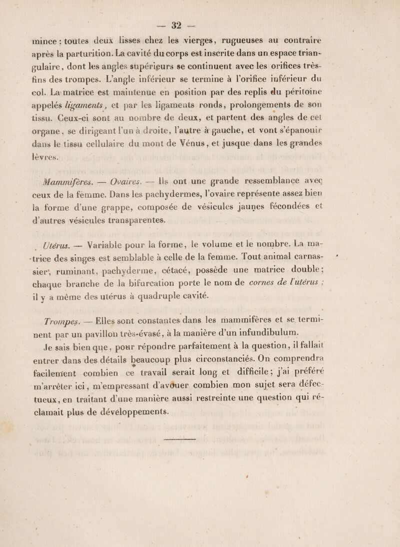 mince : toutes deux lisses chez les vierges, rugueuses au contraire après la parturition. La cavité du corps est inscrite dans un espace trian¬ gulaire, dont les angles supérieurs se continuent avec les orifices très- fins des trompes. L’angle inférieur se termine à l’orifice inférieur du col. La matrice est maintenue en position par des replis du péritoine appelés ligaments 3 et par les ligaments ronds, prolongements de son tissu. Ceux-ci sont au nombre de deux, et partent des angles de cet organe, se dirigeantFun à droite, l’autre à gauche, et vont s’épanouir dans le tissu cellulaire du mont de Vénus, et jusque dans les grandes lèvres. Mammifères. — Ovaires. — Ils ont une grande ressemblance avec ceux de la femme. Dans les pachydermes, l’ovaire représente assez bien la forme d’une grappe, composée de vésicules jaunes fécondées et d’autres vésicules transparentes. Utérus. — Variable pour la forme, te volume et le nombre. La ma¬ trice des singes est semblable à celle de la femme. Tout animal carnas¬ sier*, ruminant, pachyderme, cétacé, possède une matrice double; chaque branche de la bifurcation porte le nom de cornes de ïutérus ; il y a même des utérus à quadruple cavité. * O Trompes. — Elles sont constantes dans les mammifères et se termi¬ nent par un pavillon très-évasé, à la manière d’un infundibulum. Je sais bien que, pour répondre parfaitement à la question, il fallait entrer dans des détails beaucoup plus circonstanciés. On comprendra facilement combien ce travail serait long et difficile; j’ai préféré m’arrêter ici, m’empressant davouer combien mon sujet sera défec¬ tueux, en traitant d’une manière aussi restreinte une question qui ré¬ clamait plus de développements.