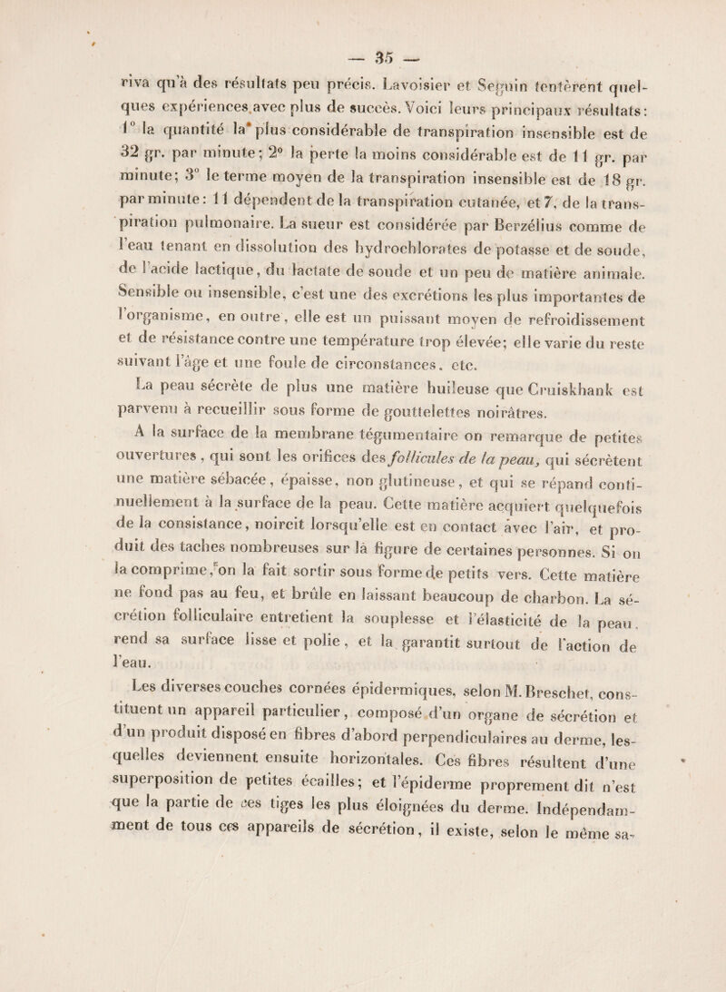 riva qu a des résultats peu précis. Lavoisier et Seguin tentèrent quel- ques expenences.avec plus de succès. Voici leurs principaux résultats: 1 la quantité la plus considérable de transpiration insensible est de 32 gr. par minute; 2° la perte la moins considérable est de 11 gr. par minute; 3° le terme moyen de la transpiration insensible est de 18 gr. par minute: 11 dépendent de la transpiration cutanée, et 7, de la trans¬ piration pulmonaire. La sueur est considérée par Berzélius comme de 1 eau tenant en dissolution des hydrochlorates de potasse et de soude, de s acide lactique, du lactate de soucie et un peu de matière animale. Sensible ou insensible, cest une des excrétions tes plus importantes de 1 organisme, en outre, elle est un puissant moyen de refroidissement et de résistance contre une température trop élevée; elle varie du reste suivant l’âge et une foule de circonstances, etc. La peau secrete de plus une matière huileuse que Cruiskhank est parvenu h recueillir sous forme de gouttelettes noirâtres. À la surface de la membrane tegumentaire on remarque de petites ouvertures , qui sont les orifices des follicules de la peauqui sécrètent une matière sébacée, épaisse, non glutîneuse, et qui se répand conti- peau. Celte matière acquiert quelquefois de la consistance, noircit lorsqu’elle est en contact avec l’air, et pro¬ duit des taches nombreuses sur là figure de certaines personnes. Si on la comprime, on la fait sortir sous forme d,e petits vers. Cette matière ne fond pas au feu, et brûle en laissant beaucoup de charbon. La sé¬ crétion folliculaire entretient la souplesse et l’élasticité de la peau rend sa surface lisse et polie , et la garantit surtout de Faction de Feau. Les diverses couches cornées épidermiques, selon M. Breschet, cons¬ tituent un appareil particulier, composé d’un organe de sécrétion et d’un produit disposé en fibres d’abord perpendiculaires au derme, les¬ quelles deviennent ensuite horizontales. Ces fibres résultent d’une superposition de petites écailles; et l’épiderme proprement dit n’est que la partie de ces tiges les plus éloignées du derme. Indépendam¬ ment de tous ces appareils de sécrétion, il existe, selon le même sa-