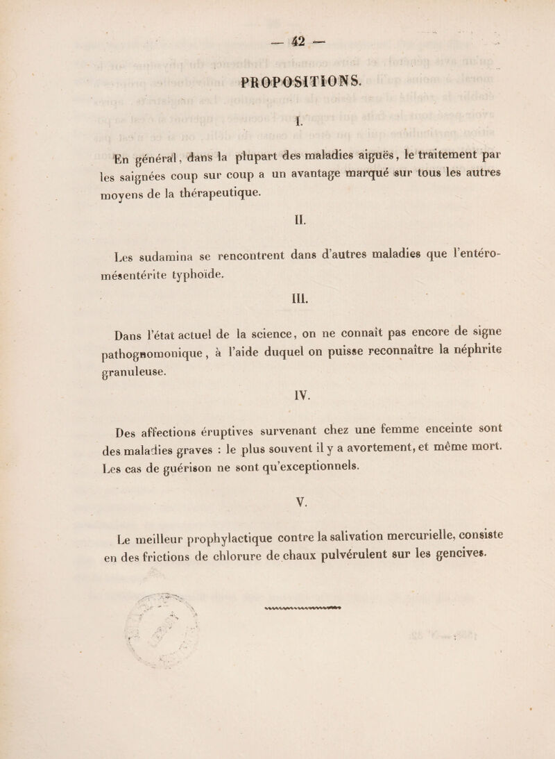 PROPOSITIONS. I. En général, dans la plupart des maladies aiguës, le traitement par les saignées coup sur coup a un avantage marqué sur tous les autres moyens de la thérapeutique. IL Les sudamina se rencontrent dans d’autres maladies que l’entéro- mésentérite typhoïde. III. Dans l’état actuel de la science, on ne connaît pas encore de signe pathognomonique, à l’aide duquel on puisse reconnaître la néphrite granuleuse. IV. Des affections éruptives survenant chez une femme enceinte sont des maladies graves : le plus souvent il y a avortement, et meme mort. Les cas de guérison ne sont qu’exceptionnels, V. Le meilleur prophylactique contre la salivation mercurielle, consiste en des frictions de chlorure de chaux pulvérulent sur les gencives. ' \