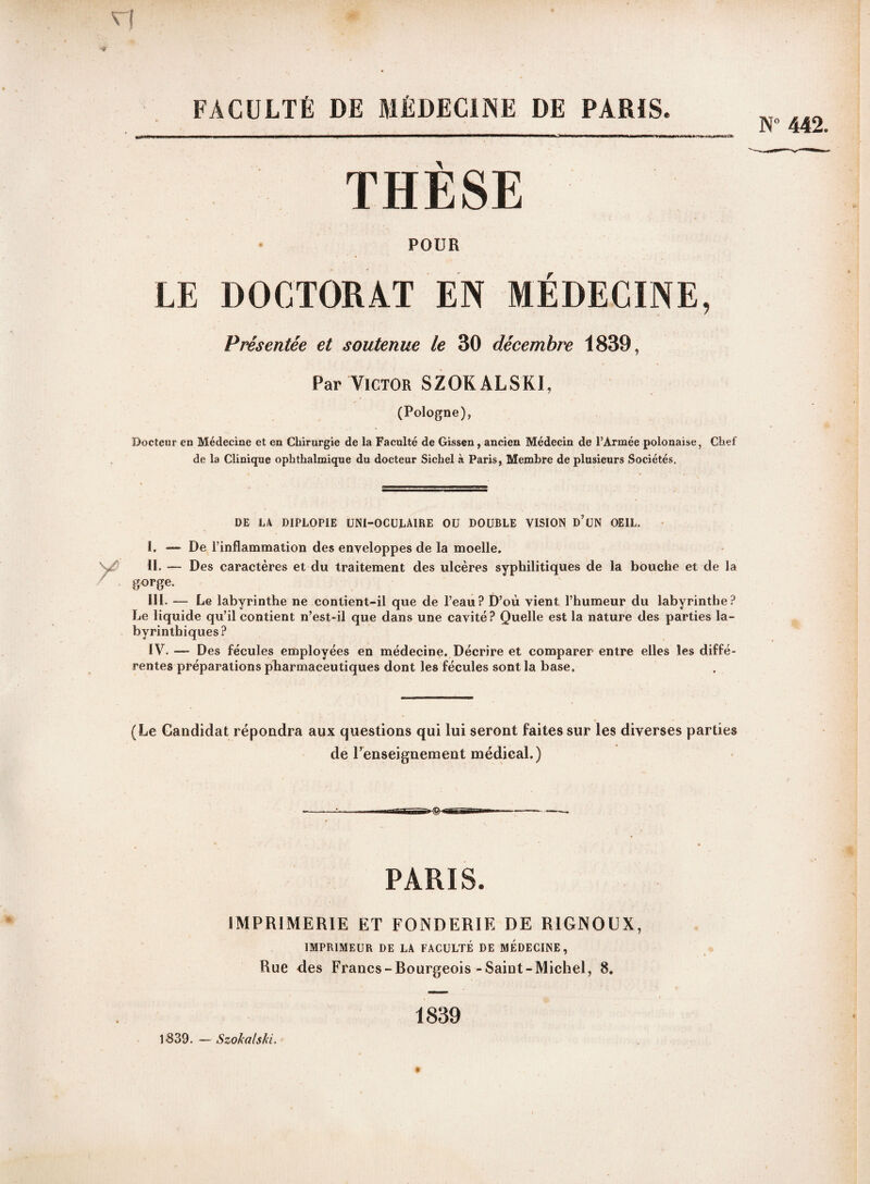 FACULTÉ DE MÉDECINE DE PARIS. T H È S E POUR LE DOCTORAT EN MÉDECINE, Présentée et soutenue le 30 décembre 1839, Par Victor SZOKALSKI, (Pologne), Docteur en Médecine et en Chirurgie de la Faculté de Gissen, ancien Médecin de l’Armée polonaise, Chef de la Clinique ophthalmique du docteur Sichel à Paris, Membre de plusieurs Sociétés. DE LA DIPLOPIE UNI-OCULAIRE OU DOUBLE VISION D UN OEIL. I. — De l’inflammation des enveloppes de la moelle. II. — Des caractères et du traitement des ulcères syphilitiques de la bouche et de la gorge. III. — Le labyrinthe ne contient-il que de l’eau? D’où vient l’humeur du labyrinthe? Le liquide qu’il contient n’est-il que dans une cavité? Quelle est la nature des parties la¬ byrinthiques? IV. — Des fécules employées en médecine. Décrire et comparer entre elles les diffé¬ rentes préparations pharmaceutiques dont les fécules sont la base. (Le Candidat répondra aux questions qui lui seront faites sur les diverses parties de l’enseignement médical.) PARIS. IMPRIMERIE ET FONDERIE DE RIGNOUX, IMPRIMEUR DE LA FACULTÉ DE MÉDECINE, Rue des Francs-Bourgeois-Saint-Michel, 8. 1839. — Szokalski. 1839